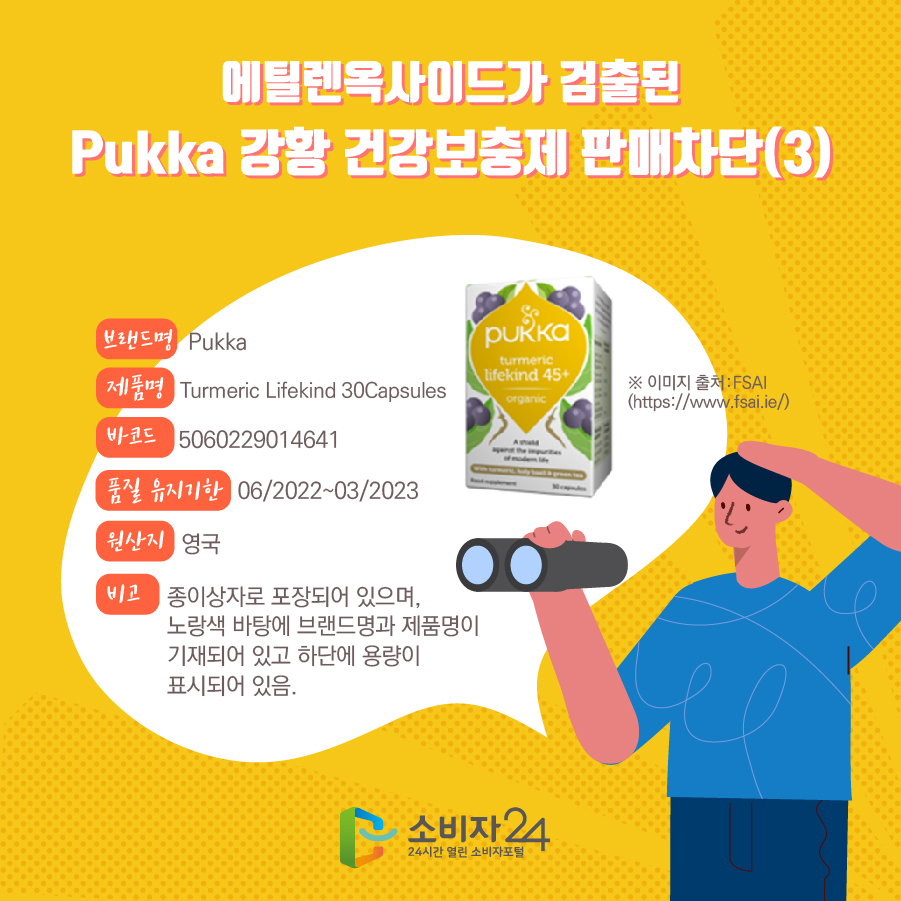 에틸렌옥사이드가 검출된 Pukka 강황 건강보충제 판매차단(3) 브랜드명 Pukka 제품명 Turmeric Lifekind 30Capsules 바코드 5060229014641 품질 유지기한 06/2022~03/2023 원산지 영국 비고 종이상자로 포장되어 있으며, 노랑색 바탕에 브랜드명과 제품명이 기재되어 있고 하단에 용량이 표시되어 있음. ※ 이미지 출처:FSAI(https://www.fsai.ie/) 