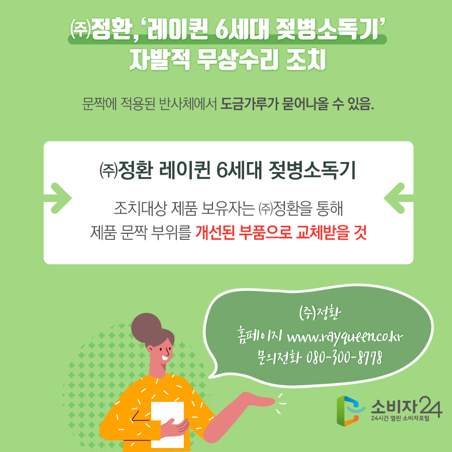 ㈜정환, ‘레이퀸 6세대 젖병소독기’ 자발적 무상수리 조치 조치대상 문짝에 적용된 반사체에서 도금가루가 묻어나올 수 있음. ㈜정환 레이퀸 6세대 젖병소독기 조치대상 제품 보유자는 ㈜정환을 통해 제품 문짝 부위를 개선된 부품으로 교체받을 것 ㈜정환 홈페이지 www.rayqueen.co.kr 문의전화 080-300-8778