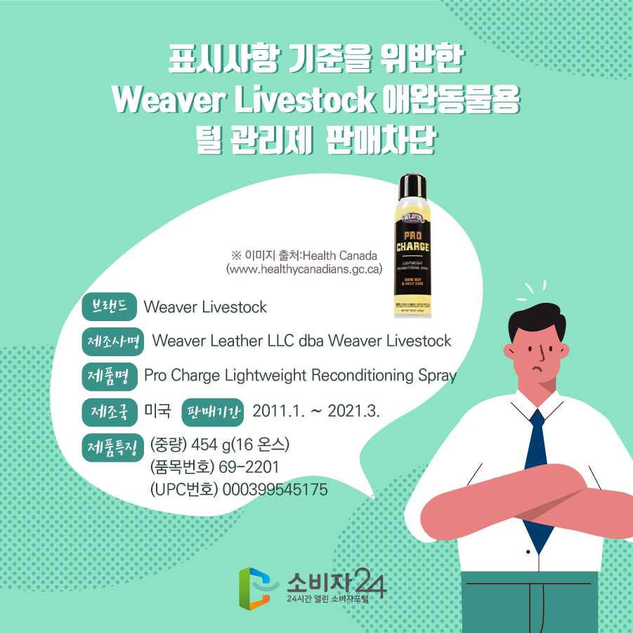 표시사항 기준을 위반한 Weaver Livestock 애완동물용 털 관리제 판매차단 브랜드 Weaver Livestock 제조사명 Weaver Leather LLC dba Weaver Livestock 제품명 Pro Charge Lightweight Reconditioning Spray 제조국 미국 판매기간 2011.1. ~ 2021.3. 제품특징 (중량) 454 g(16 온스) (품목번호) 69-2201 (UPC번호) 000399545175 ※이미지출처 : Health Canada (https://healthycanadians.gc.ca/)