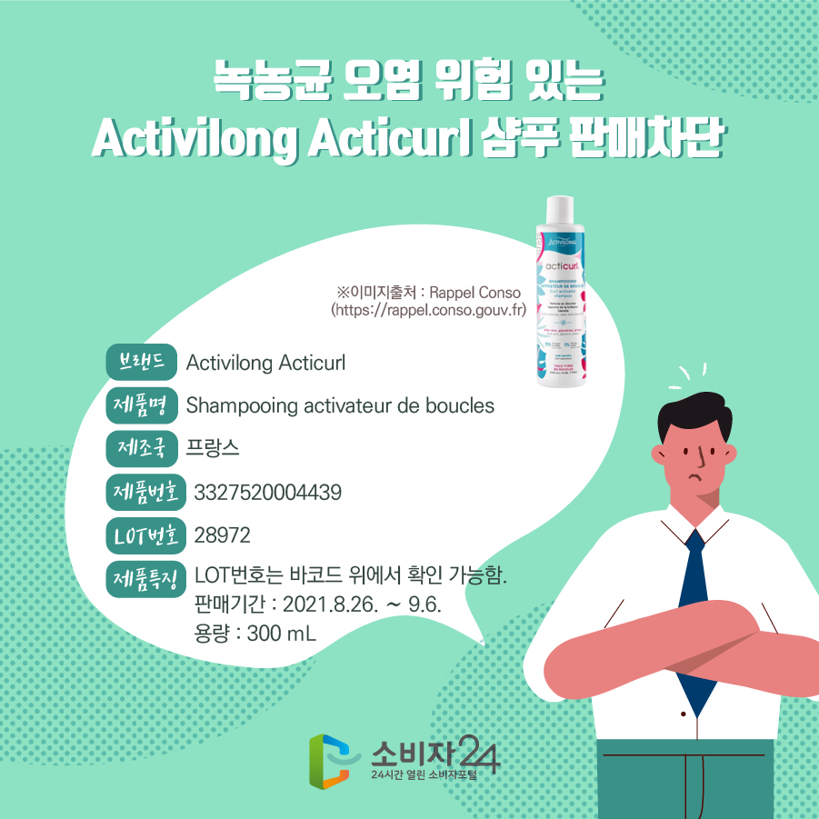 녹농균 오염 위험 있는 Activilong Acticurl 샴푸 판매차단 브랜드 Activilong Acticurl 제품명 Shampooing activateur de boucles 제조국 프랑스 제품번호 3327520004439 LOT번호 28972 제품특징 - LOT번호는 바코드 위에서 확인 가능함. - 판매기간 : 2021.8.26. ~ 9.6. - 용량 : 300 mL ※이미지출처 : Rappel Conso (https://rappel.conso.gouv.fr)