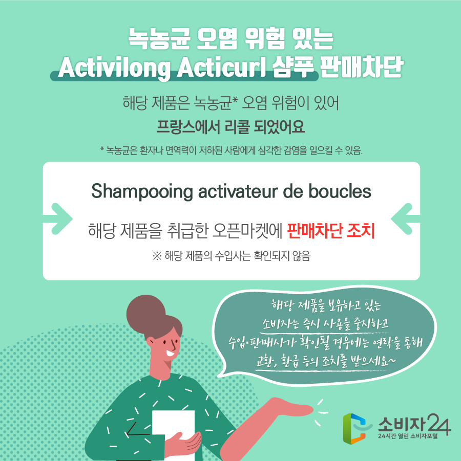 녹농균 오염 위험 있는 Activilong Acticurl 샴푸 판매차단 해당 제품은 녹농균* 오염 위험이 있어 프랑스에서 리콜 되었어요 * 녹농균은 환자나 면역력이 저하된 사람에게 심각한 감염을 일으킬 수 있음. Shampooing activateur de boucles 해당 제품을 취급한 오픈마켓에 판매차단 조치  ※ 해당 제품의 수입사는 확인되지 않음 해당 제품을 보유하고 있는 소비자는 즉시 사용을 중지하고 수입·판매사가 확인될 경우에는 연락을 통해 교환, 환급 등의 조치를 받으세요~