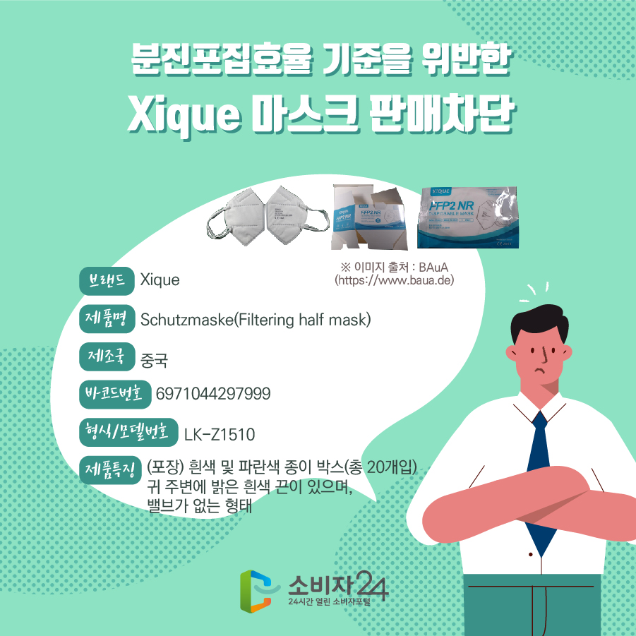 분진포집효율 기준을 위반한 Xique 마스크 판매차단 브랜드 Xique 제품명 Schutzmaske(Filtering half mask) 제조국 중국 바코드번호 6971044297999 형식/모델번호 LK-Z1510 제품특징 (포장) 흰색 및 파란색 종이 박스(총 20개입) 귀 주변에 밝은 흰색 끈이 있으며, 밸브가 없는 형태 ※이미지출처 : BAuA (https://www.baua.de)