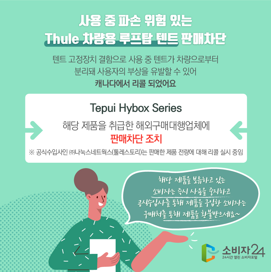 사용 중 파손 위험 있는 Thule 차량용 루프탑 텐트 판매차단 텐트 고정장치 결함으로 사용 중 텐트가 차량으로부터 분리돼 사용자의 부상을 유발할 수 있어 캐나다에서 리콜 되었어요 Tepui Hybox Series 해당 제품을 취급한 해외구매대행업체에 판매차단 조치 ※ 공식수입사인 ㈜나눅스네트웍스(툴레스토리)는 판매한 제품 전량에 대해 리콜 실시 중임 해당 제품을 보유하고 있는 소비자는 즉시 사용을 중지하고 공식수입사를 통해 제품을 구입한 소비자는 구매처를 통해 제품을 환불받으세요~