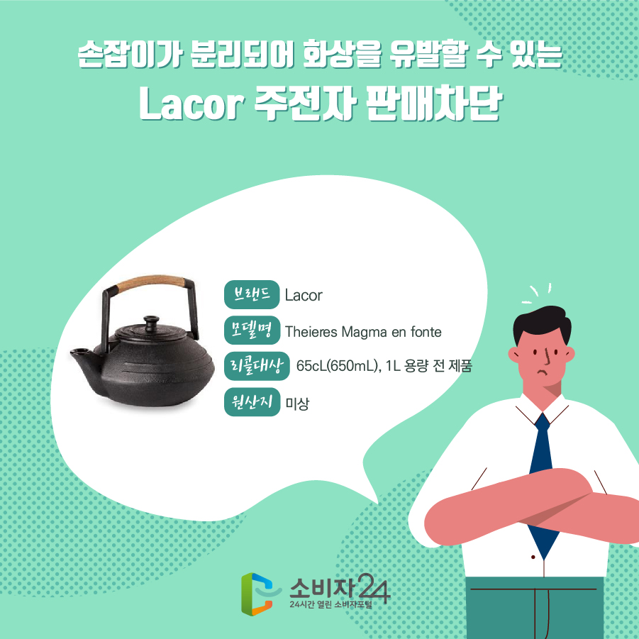 손잡이가 분리되어 화상을 유발할 수 있는 Lacor 주전자 판매차단 브랜드 Lacor 모델명 Theieres Magma en fonte 리콜대상 65cL(650mL), 1L 용량 전 제품 원산지 미상 