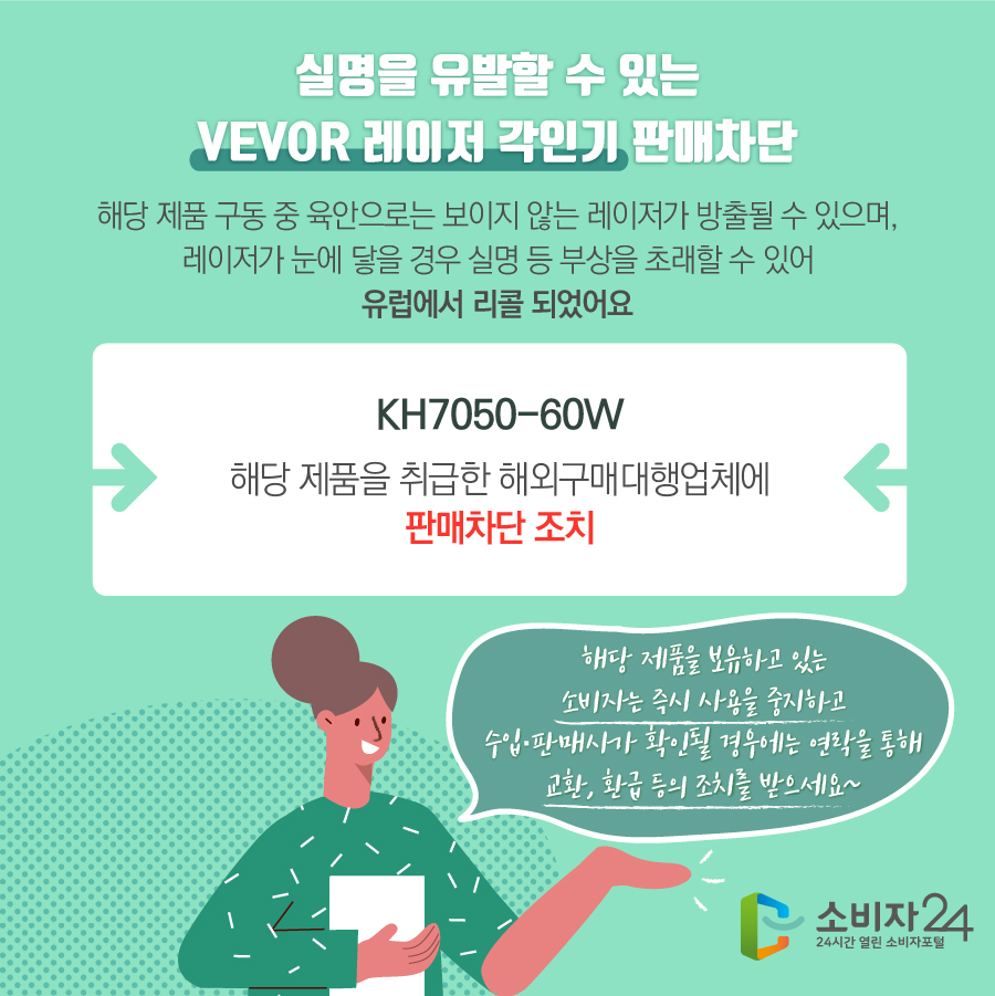 실명을 유발할 수 있는 VEVOR 레이저 각인기 판매차단 해당 제품 구동 중 육안으로는 보이지 않는 레이저가 방출될 수 있으며, 레이저가 눈에 닿을 경우 실명 등 부상을 초래할 수 있어 유럽에서 리콜 되었어요 KH7050-60W 해당 제품을 취급한 해외구매대행업체에 판매 차단 조치 해당 제품을 보유하고 있는 소비자는 즉시 사용을 중지하고 수입·판매사가 확인될 경우에는 연락을 통해 교환, 환급 등의 조치를 받으세요~