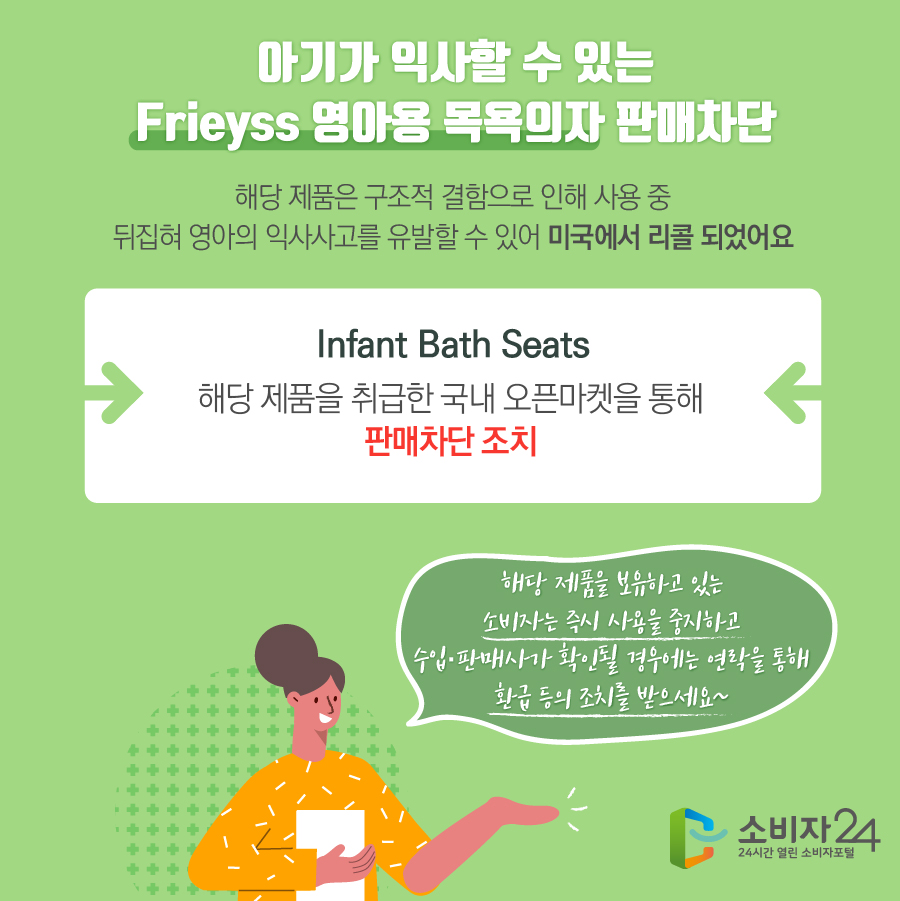 아기가 익사할 수 있는 Frieyss 영아용 목욕의자 판매차단 해당 제품은 구조적 결함으로 인해 사용 중 뒤집혀 영아의 익사사고를 유발할 수 있어 미국에서 리콜 되었어요 Infant Bath Seats 해당 제품을 취급한 국내 오픈마켓을 통해 판매차단 조치 해당 제품을 보유하고 있는 소비자는 즉시 사용을 중지하고 수입·판매사가 확인될 경우에는 연락을 통해 환급 등의 조치를 받으세요~