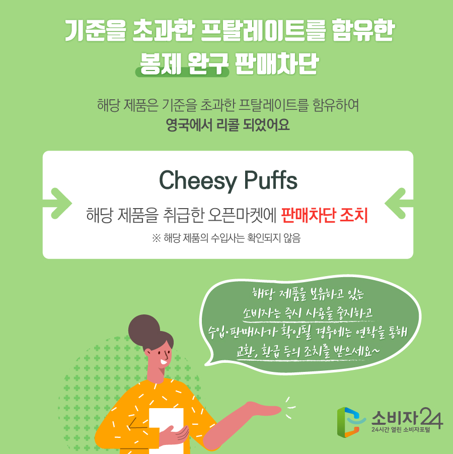 기준을 초과한 프탈레이트를 함유한 봉제 완구 판매차단 해당 제품은 기준을 초과한 프탈레이트를 함유하여 영국에서 리콜 되었어요 Cheesy Puffs 해당 제품을 취급한 오픈마켓에 판매차단 조치 ※ 해당 제품의 수입사는 확인되지 않음 해당 제품을 보유하고 있는 소비자는 즉시 사용을 중지하고 수입·판매사가 확인될 경우에는 연락을 통해 교환, 환급 등의 조치를 받으세요~