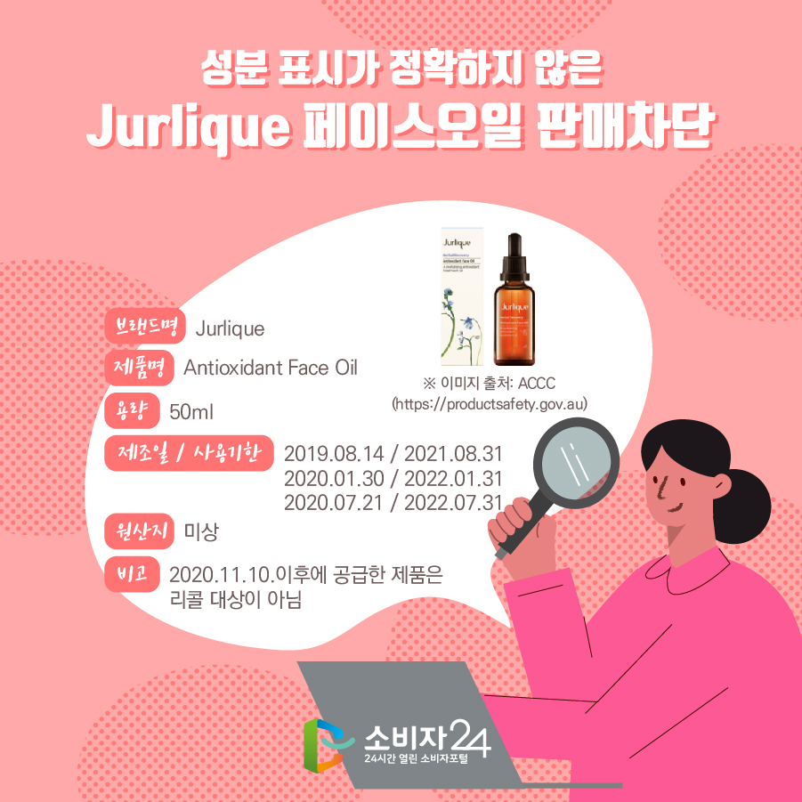 성분 표시가 정확하지 않은 Jurlique 페이스오일 판매차단 브렌드명 Jurlique 제품명 Antioxidant Face Oil 용량 50ml 제조일 / 사용기한 2019.08.14 / 2021.08.31 2020.01.30 / 2022.01.31 2020.07.21 /2022.07.31 원산지 미상 비고 2020.11.10.이후에 공급한 제품은 리콜 대상이 아님 ※ 이미지 출처: ACCC (https://productsafety.gov.au)