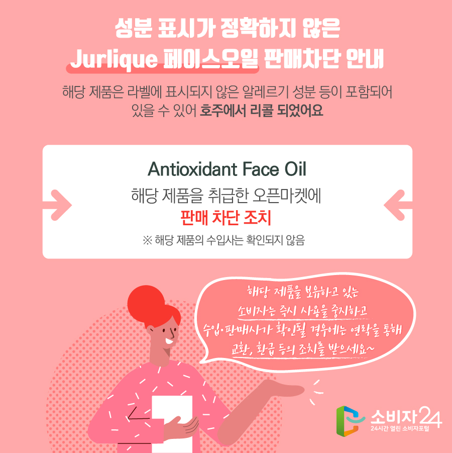 성분 표시가 정확하지 않은 Jurlique 페이스오일 판매차단 안내 해당 제품은 라벨에 표시되지 않은 알레르기 성분 등이 포함되어 있을 수 있어 호주에서 리콜 되었어요 Antioxidant Face Oil 해당 제품을 취급한 오픈마켓에 판매 차단 조치 ※ 해당 제품의 수입사는 확인되지 않음 해당 제품을 보유하고 있는 소비자는 즉시 사용을 중지하고 수입·판매사가 확인될 경우에는 연락을 통해 교환, 환급 등의 조치를 받으세요~