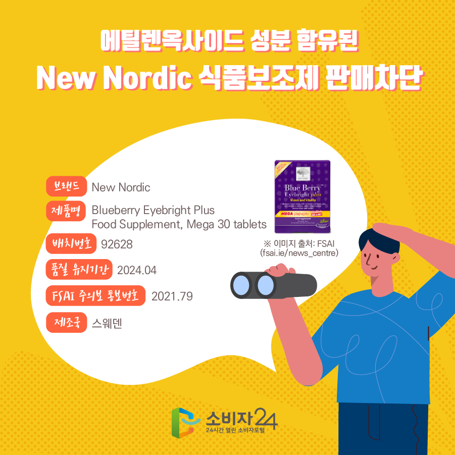 에틸렌옥사이드 성분 함유된 New Nordic 식품보조제 판매차단 브랜드 New Nordic 제품명 Blueberry Eyebright Plus Food Supplement, Mega 30 tablets 배치번호 품질 유지기간 2021.04 FSAI 주의보 통보번호 2021.79 제조국 스웨덴 ※ 이미지 출처: FSAI (fsai.ie/news_centre)