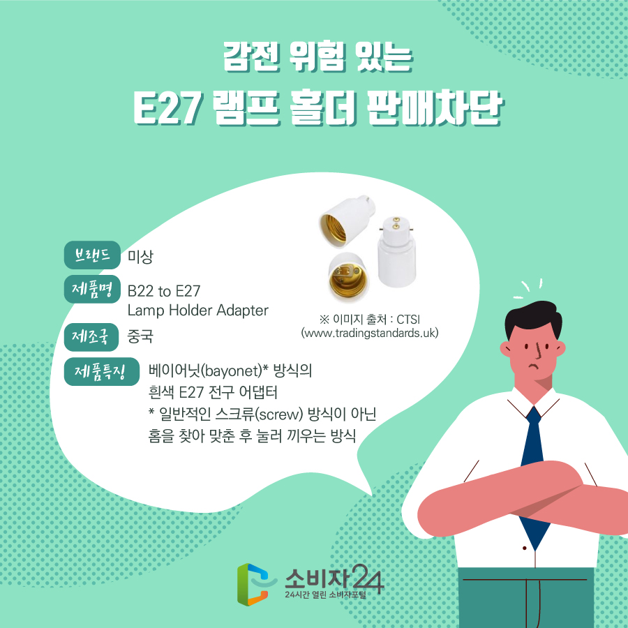 감전 위험 있는 E27 램프 홀더 판매차단 브랜드 미상 제품명 B22 to E27 Lamp Holder Adapter 제조국 중국 제품특징 베이어닛(bayonet)* 방식의 흰색 E27 전구 어댑터 * 일반적인 스크류(screw) 방식이 아닌 홈을 찾아 맞춘 후 눌러 끼우는 방식※ 이미지 출처 : CTSI (www.tradingstandards.uk)