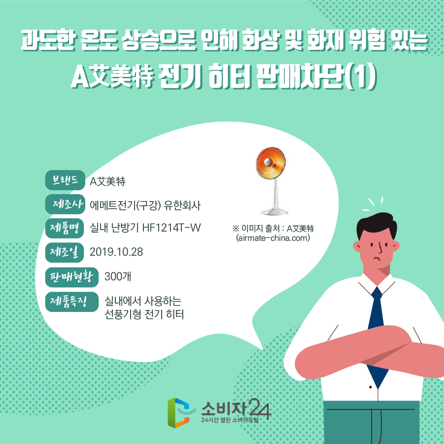  과도한 온도 상승으로 인해 화상 및 화재 위험 있는 A艾美特 전기 히터 판매차단(1) 브랜드 A艾美特 제조사 에메트전기(구강) 유한회사 제품명 실내 난방기 HF1214T-W 제조일 2019.10.28 판매현황 300개 제품특징 실내에서 사용하는 선풍기형 전기 히터 ※ 이미지 출처 : A艾美特 (airmate-china.com)