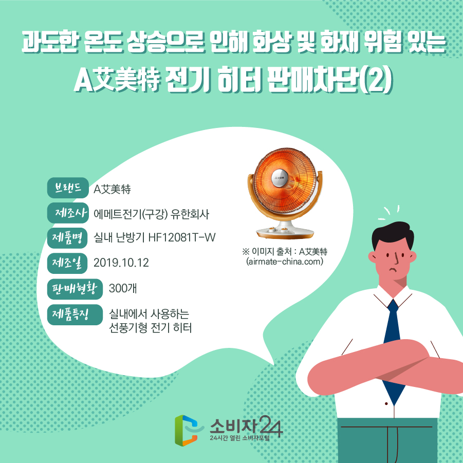 과도한 온도 상승으로 인해 화상 및 화재 위험 있는 A艾美特 전기 히터 판매차단(2) 브랜드 A艾美特 제조사 에메트전기(구강) 유한회사 제품명 실내 난방기 HF12081T-W 제조일 2019.10.12 판매현황 300개 제품특징 실내에서 사용하는 선풍기형 전기 히터 ※ 이미지 출처 : A艾美特 (airmate-china.com)