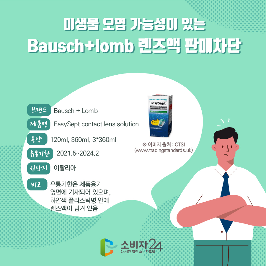 미생물 오염 가능성이 있는 Bausch+lomb 렌즈액 판매차단 브랜드 Bausch + Lomb 제품명 EasySept contact lens solution 용량 120ml, 360ml, 3*360ml 유통기한 2021.5~2024.2 원산지 이탈리아 비고 유통기한은 제품용기 옆면에 기재되어 있으며, 하얀색 플라스틱병 안에 렌즈액이 담겨 있음 ※ 이미지 출처 : CTSI (www.tradingstandards.uk)