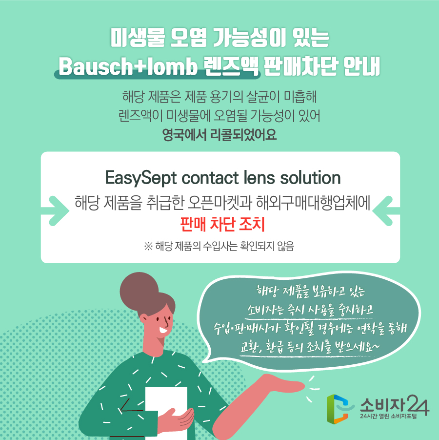 미생물 오염 가능성이 있는 Bausch+lomb 렌즈액 판매차단 안내 해당 제품은 제품 용기의 살균이 미흡해 렌즈액이 미생물에 오염될 가능성이 있어 영국에서 리콜되었어요 EasySept contact lens solution 해당 제품을 취급한 오픈마켓과 해외구매대행업체에 판매 차단 조치 ※ 해당 제품의 수입사는 확인되지 않음 해당 제품을 보유하고 있는 소비자는 즉시 사용을 중지하고 수입·판매사가 확인될 경우에는 연락을 통해 교환, 환급 등의 조치를 받으세요~