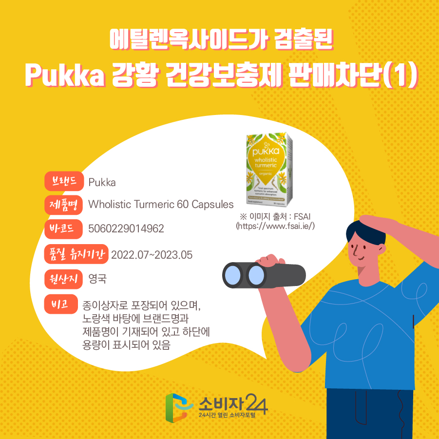 에틸렌옥사이드가 검출된 Pukka 강황 건강보충제 판매차단(1) 브랜드 Pukka 제품명 Wholistic Turmeric 60 Capsules 바코드 5060229014962 품질 유지기간 2022.07~2023.05 원산지 영국 비고 종이상자로 포장되어 있으며, 노랑색 바탕에 브랜드명과 제품명이 기재되어 있고 하단에 용량이 표시되어 있음 