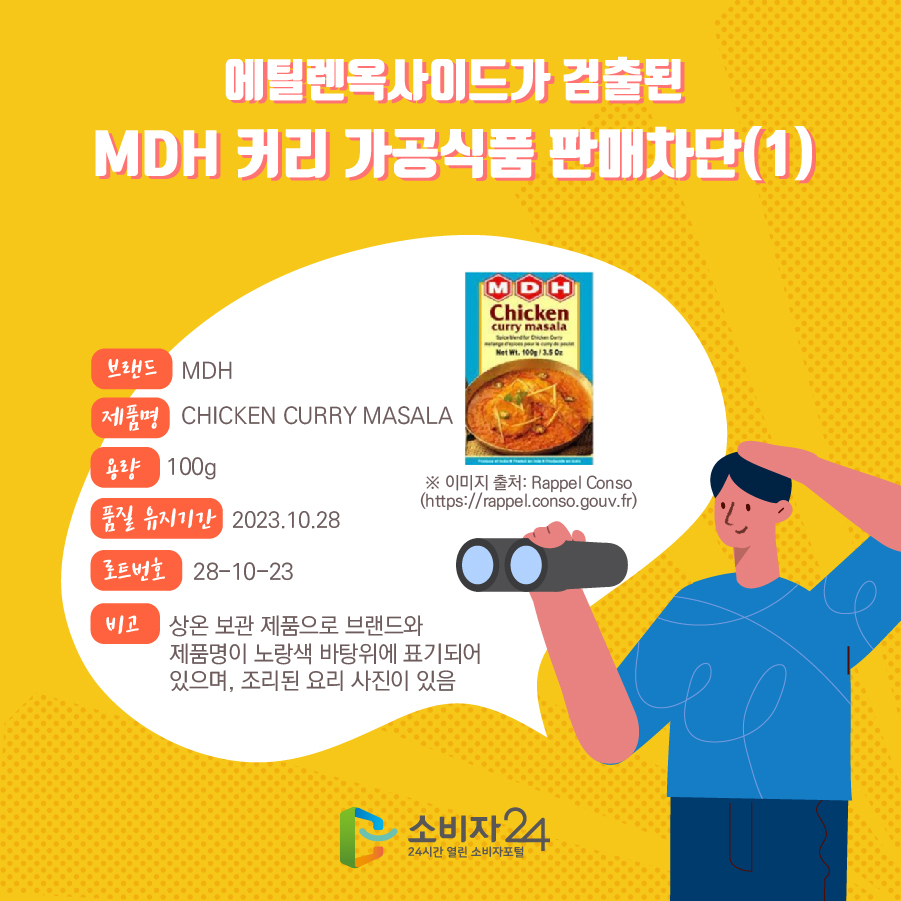 에틸렌옥사이드가 검출된 MDH 커리 가공식품 판매차단(1) 브랜드 MDH 제품명 CHICKEN CURRY MASALA 용량 100g 품질 유지기간 2023.10.28 로트번호 28-10-23 비고 상온 보관 제품으로 브랜드와 제품명이 노랑색 바탕위에 표기되어 있으며, 조리된 요리 사진이 있음 ※ 이미지 출처: Rappel Conso (https://rappel.conso.gouv.fr)