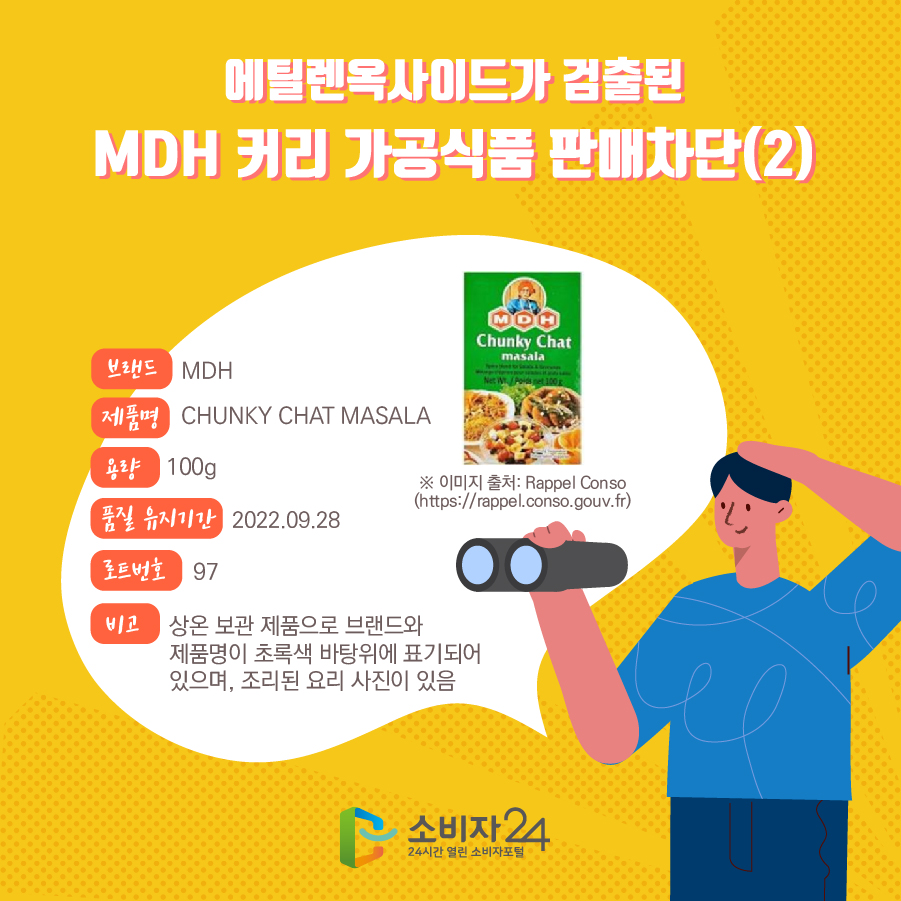  에틸렌옥사이드가 검출된 MDH 커리 가공식품 판매차단(2) 브랜드 MDH 제품명 CHUNKY CHAT MASALA 용량 100g 품질 유지기간 2022.09.28 로트번호 97 비고 상온 보관 제품으로 브랜드와 제품명이 초록색 바탕위에 표기되어 있으며, 조리된 요리 사진이 있음  