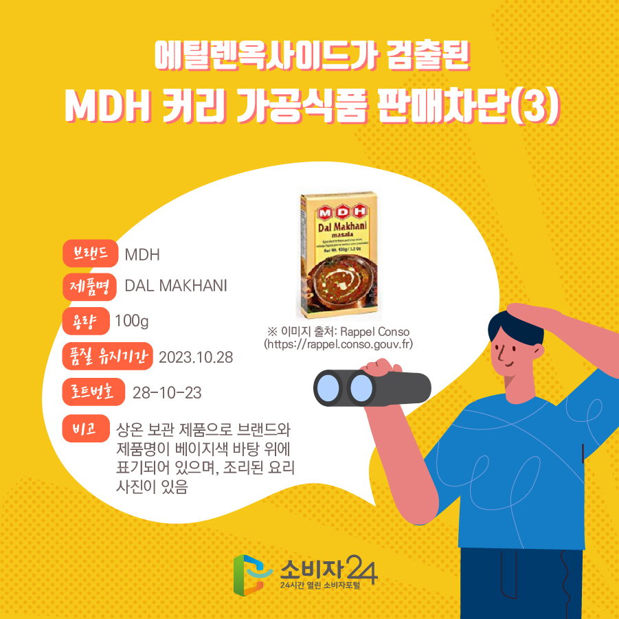 에틸렌옥사이드가 검출된 MDH 커리 가공식품 판매차단(3) 브랜드 MDH 제품명 DAL MAKHANI 용량 100g 품질 유지기간 2023.10.28 로트번호 28-10-23 비고 상온 보관 제품으로 브랜드와 제품명이 베이지색 바탕 위에 표기되어 있으며, 조리된 요리 사진이 있음 ※ 이미지 출처: Rappel Conso (https://rappel.conso.gouv.fr) 