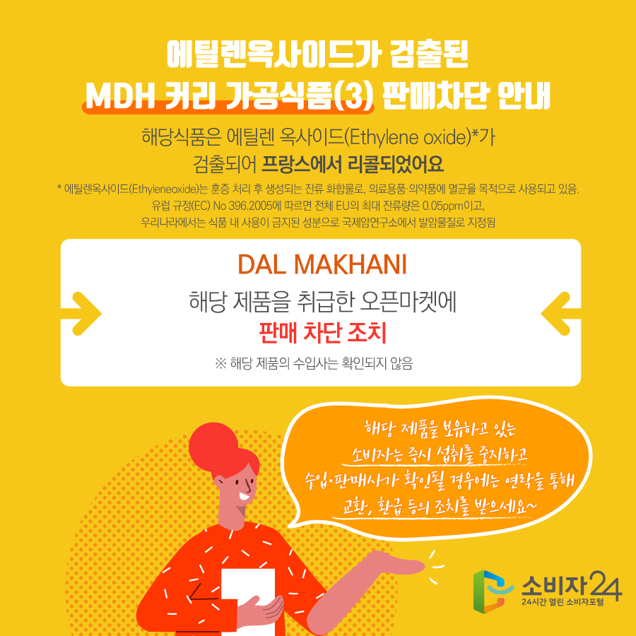 에틸렌옥사이드가 검출된 MDH 커리 가공식품(3) 판매차단 안내 해당식품은 에틸렌 옥사이드(Ethylene oxide)*가 검출되어 프랑스에서 리콜되었어요 * 에틸렌옥사이드(Ethyleneoxide)는 훈증 처리 후 생성되는 잔류 화합물로, 의료용품·의약품에 멸균을 목적으로 사용되고 있음. 유럽 규정(EC) No 396.2005에 따르면 전체 EU의 최대 잔류량은 0.05ppm이고, 우리나라에서는 식품 내 사용이 금지된 성분으로 국제암연구소에서 발암물질로 지정됨 DAL MAKHANI 해당 제품을 취급한 오픈마켓에 판매 차단 조치 ※ 해당 제품의 수입사는 확인되지 않음 해당 제품을 보유하고 있는 소비자는 즉시 섭취를 중지하고 수입·판매사가 확인될 경우에는 연락을 통해 교환, 환급 등의 조치를 받으세요~