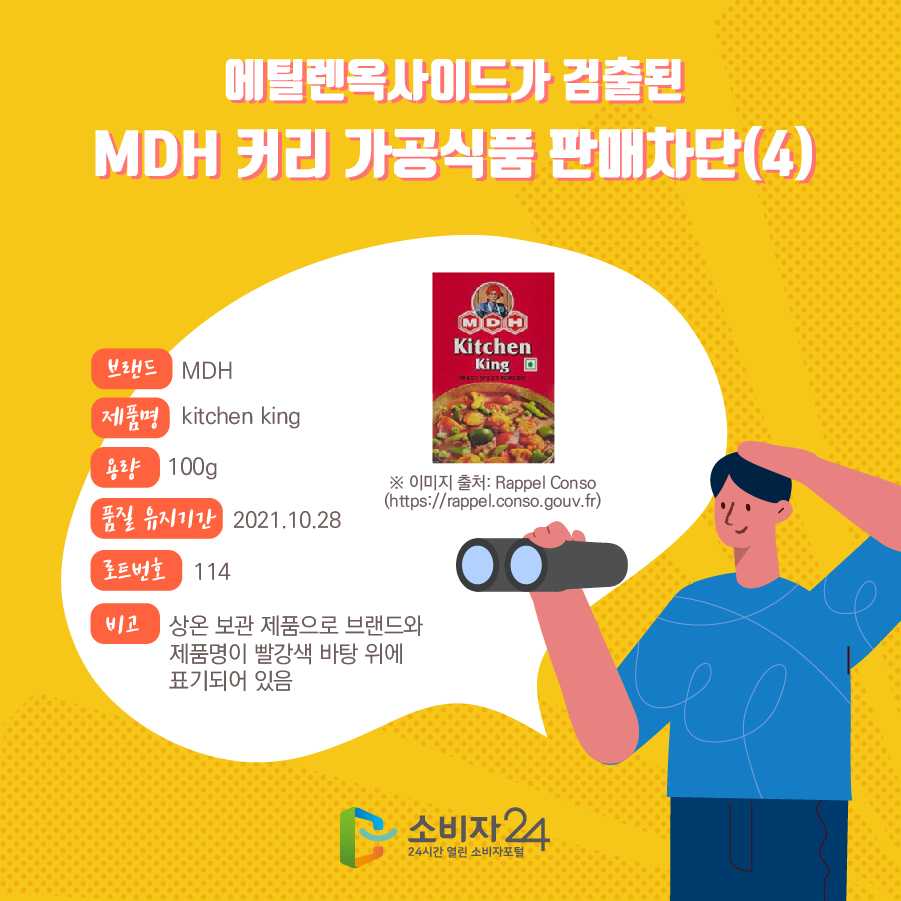 에틸렌옥사이드가 검출된 MDH 커리 가공식품 판매차단(4) 브랜드 MDH 제품명 kitchen king 용량 100g 품질 유지기간 2021.10.28 로트번호 114 비고 상온 보관 제품으로 브랜드와 제품명이 빨강색 바탕 위에 표기되어 있음 ※ 이미지 출처: Rappel Conso (https://rappel.conso.gouv.fr)