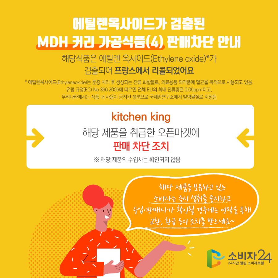 에틸렌옥사이드가 검출된 MDH 커리 가공식품(4) 판매차단 안내 해당식품은 에틸렌 옥사이드(Ethylene oxide)*가 검출되어 프랑스에서 리콜되었어요 * 에틸렌옥사이드(Ethyleneoxide)는 훈증 처리 후 생성되는 잔류 화합물로, 의료용품·의약품에 멸균을 목적으로 사용되고 있음. 유럽 규정(EC) No 396.2005에 따르면 전체 EU의 최대 잔류량은 0.05ppm이고, 우리나라에서는 식품 내 사용이 금지된 성분으로 국제암연구소에서 발암물질로 지정됨 kitchen king 해당 제품을 취급한 오픈마켓에 판매 차단 조치 ※ 해당 제품의 수입사는 확인되지 않음 해당 제품을 보유하고 있는 소비자는 즉시 섭취를 중지하고 수입·판매사가 확인될 경우에는 연락을 통해 교환, 환급 등의 조치를 받으세요~