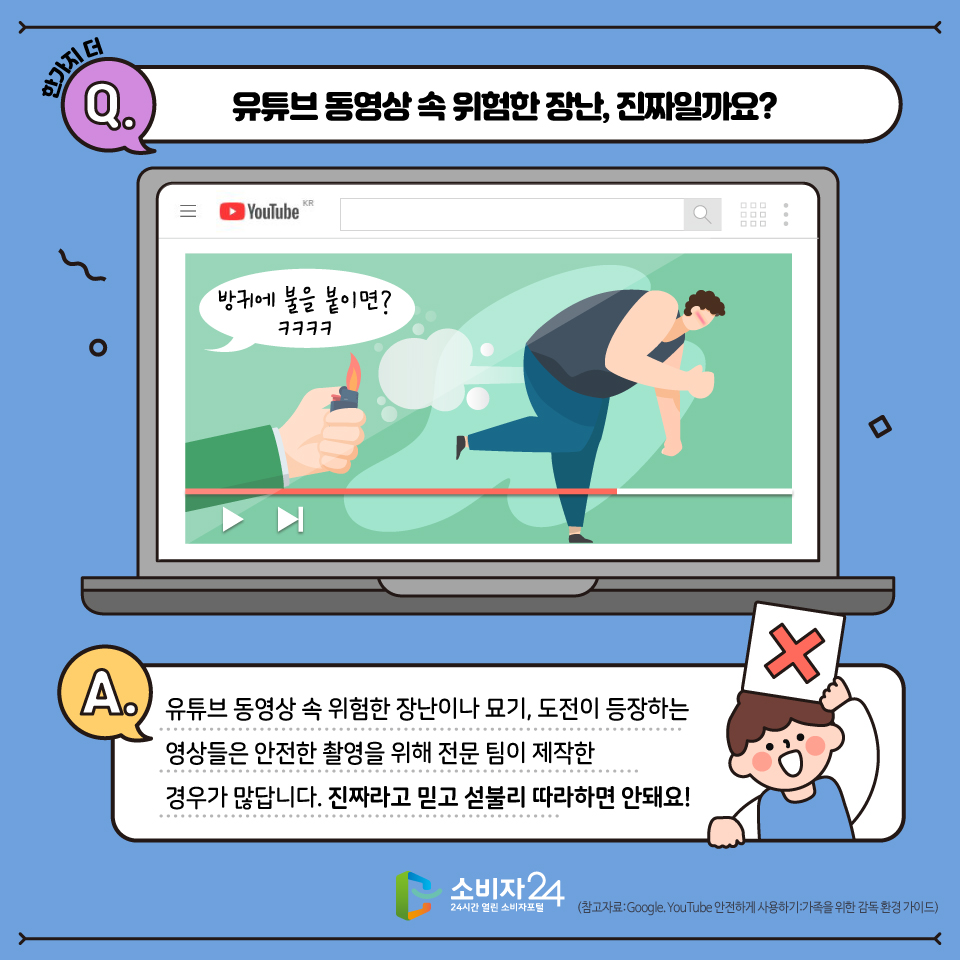 한 가지 더! 유튜브에는 위험한 영상도 많이 있어요! 유튜브 동영상 속 위험한 장난이나 묘기, 도전이 등장하는 영상들은 안전한 촬영을 위해 전문가들이 제작한 영상이 많답니다 유튜브 영상이 진짜라고 해도 함부로 따라하지 않기로 해요!