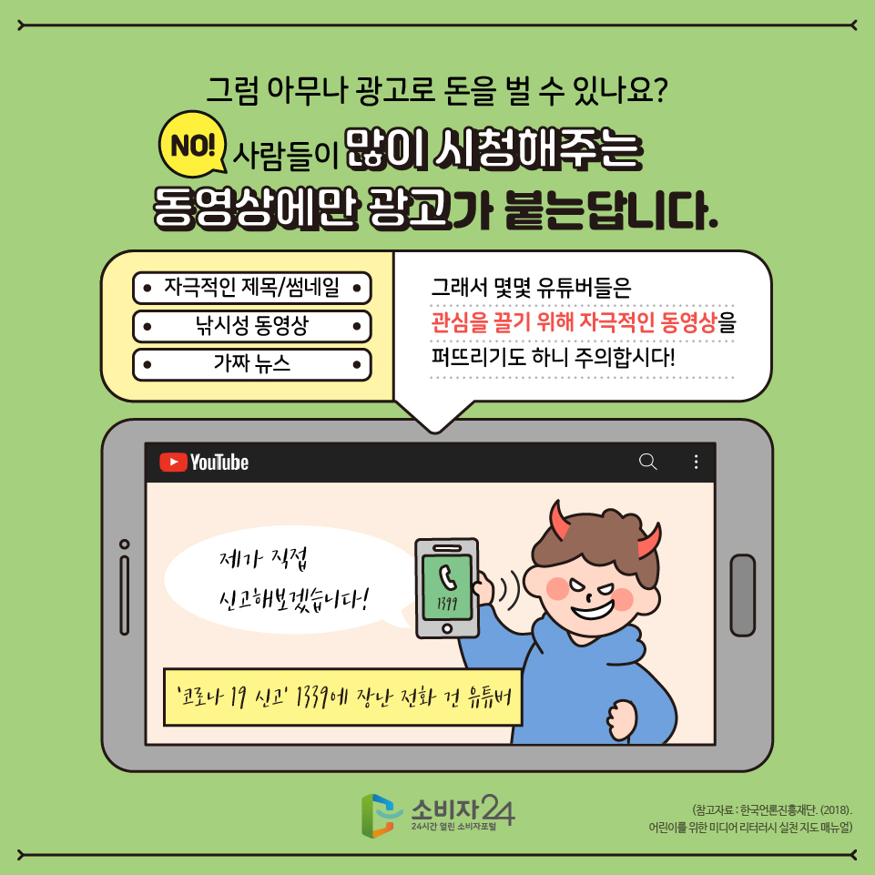 그럼 아무나 광고로 돈을 벌 수 있느냐? - No~! 사람들이 많이 시청해주는 동영상에만 광고가 붙는답니다. 그래서 몇몇 유튜버들은 사람들의 관심을 끌기 위해 과도하게 자극적인 제목이나 썸네일(미리보기)화면을 사용해 유인하는 낚시성 동영상을 만들거나, 가짜뉴스를 퍼뜨리기도 하니 주의합시다!