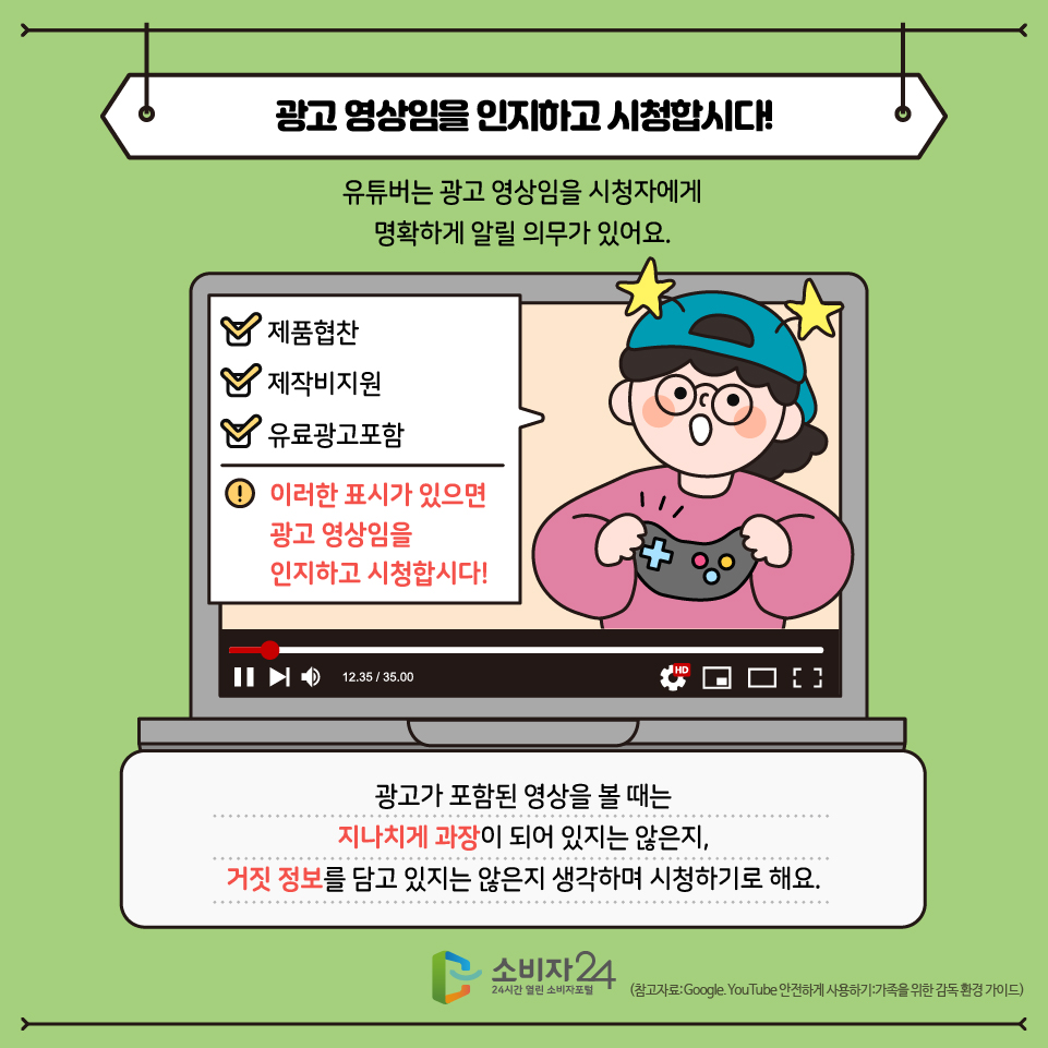 공고영상임을 인지하고 시청합시다! 유튜버는 광고영상임을 시청자에게 명확하게 알릴 의무가 있는데요, (광고 알림, 표시 예시 화면) 이러한 표시가 있으면 이 영상은 광고 영상임을 인지하고 시청합시다! 광고가 포함된 영상을 볼때는 지나치게 과장되어 있지는 않은지, 거짓 정보를 담고 있지는 않은지 생각하며 시청하기로 해요!