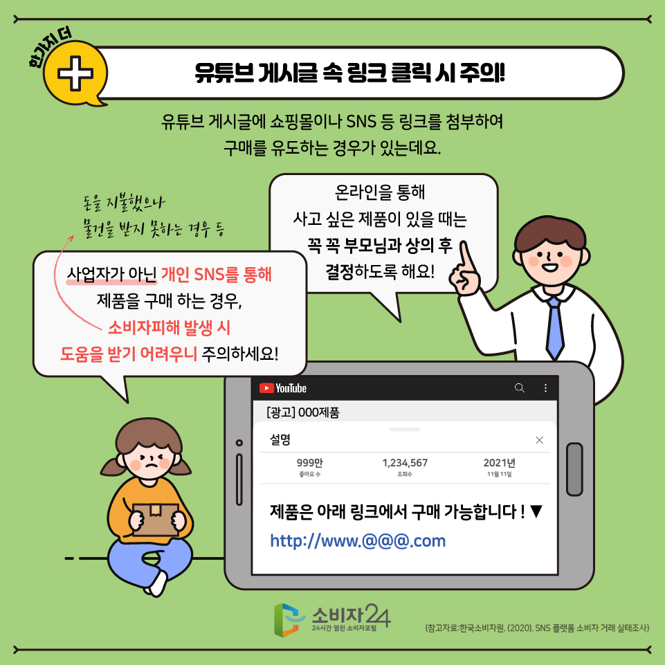 한 가지 더! 유튜브 게시글 속 링크 클릭시 주의! 유튜브 게시글에 쇼핑몰이나 SNS 등 링크를 첨부하여 구매를 유도하는 경우가 있는데요! 사업자가 아닌 개인 SNS를 통해 제품구매를 하는 경우, 소비자피해(작은 글씨로 - 돈을 지불했으나 물건을 받지 못하는 경우 등) 발생 시 도움을 받기 어려우니 주의하세요! 온라인을 통해 사고 싶은 제품이 있을 때는 꼭 꼭 부모님과 상의 후 결정하도록 해요!