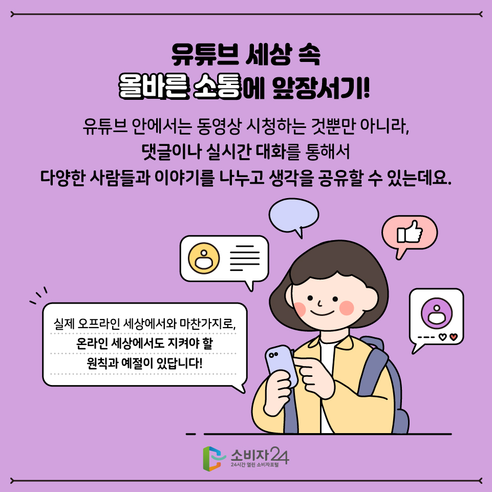 유튜브 세상 속 올바른 소통에 앞장서기! 유튜브 안에서는 동영상 시청하는 것뿐만 아니라, 댓글이나 실시간 대화를 통해서 다양한 사람들과 이야기를 나누고 생각을 공유할 수 있는데요. 실제 오프라인 세상에서와 마찬가지로, 온라인 세상에서도 지켜야할 원칙과 예절이 있답니다.