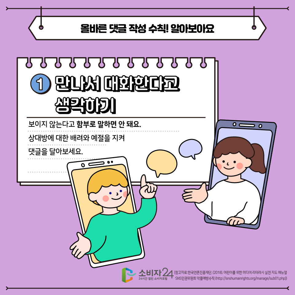 올바른 댓글 작성 수칙! 알아봅시다 1. 만나서 대화한다고 생각하기 - 보이지 않는다고 함부로 말하면 안돼요. 상대방에 대한 배려와 예절을 지켜 댓글을 달아보세요.