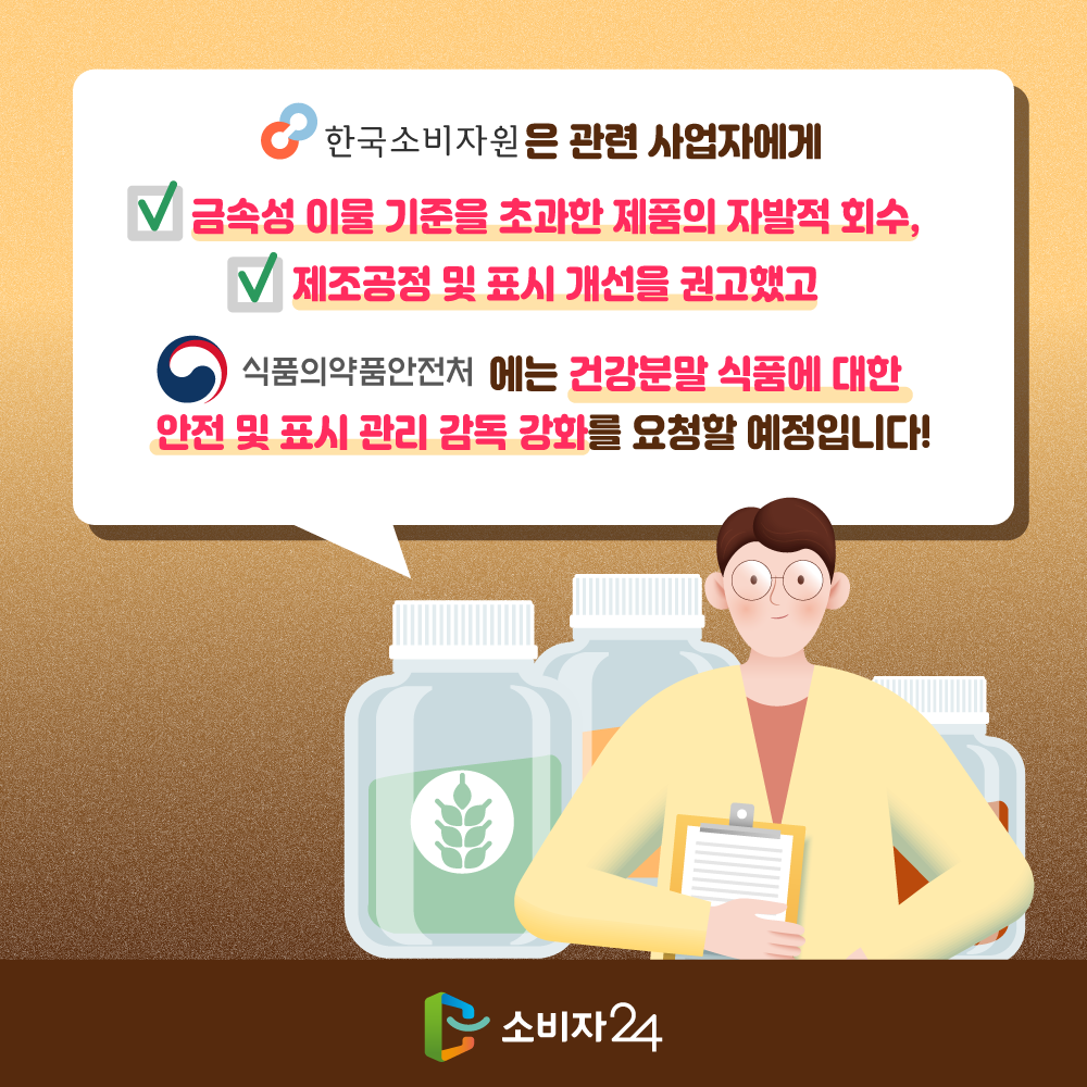 한국소비자원은 관련 사업자에게 금속성 이물 기준을 초과한 제품의 자발적 회수, 제조공정 및 표시 개선을 권고했고 식품의약품안전처에는 건강분말 식품에 대한 안전 및 표시 관리 감독 강화를 요청할 예정입니다. 소비자24.