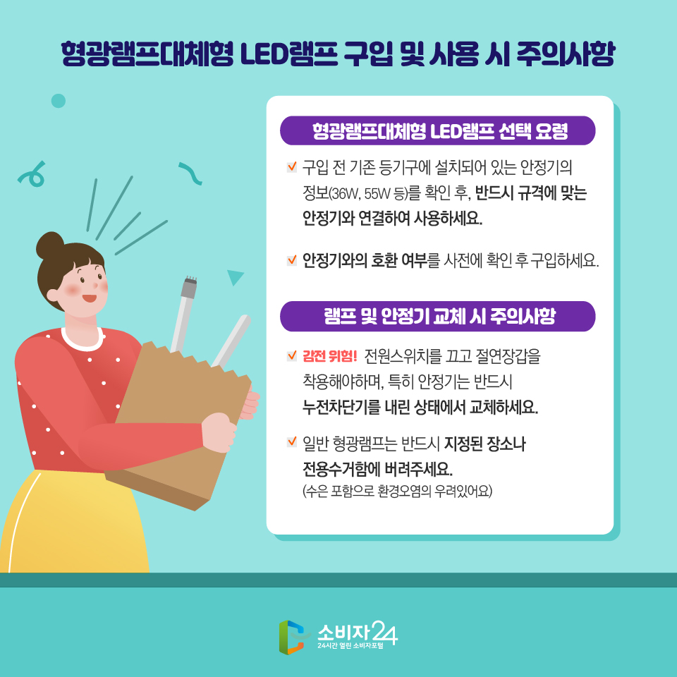 형광램프대체형 LED램프 구입 및 사용 시 주의사항 형광램프대체형 LED램프 선택 요령 - 구입 전 기존 등기구에 설치되어 있는 안정기의 정보(36W, 55W 등)를 확인 후, 반드시 규격에 맞는 안정기와 연결하여 사용하세요. - 안정기와의 호환 여부를 사전에 확인 후 구입하세요. 램프 및 안정기 교체 시 주의사항 - 감전 위험!  전원스위치를 끄고 절연장갑을 착용해야하며, 특히 안정기는 반드시 누전차단기를 내린 상태에서 교체하세요. - 일반 형광램프는 반드시 지정된 장소나 전용수거함에 버려주세요. (수은 포함으로 환경오염의 우려있어요) 