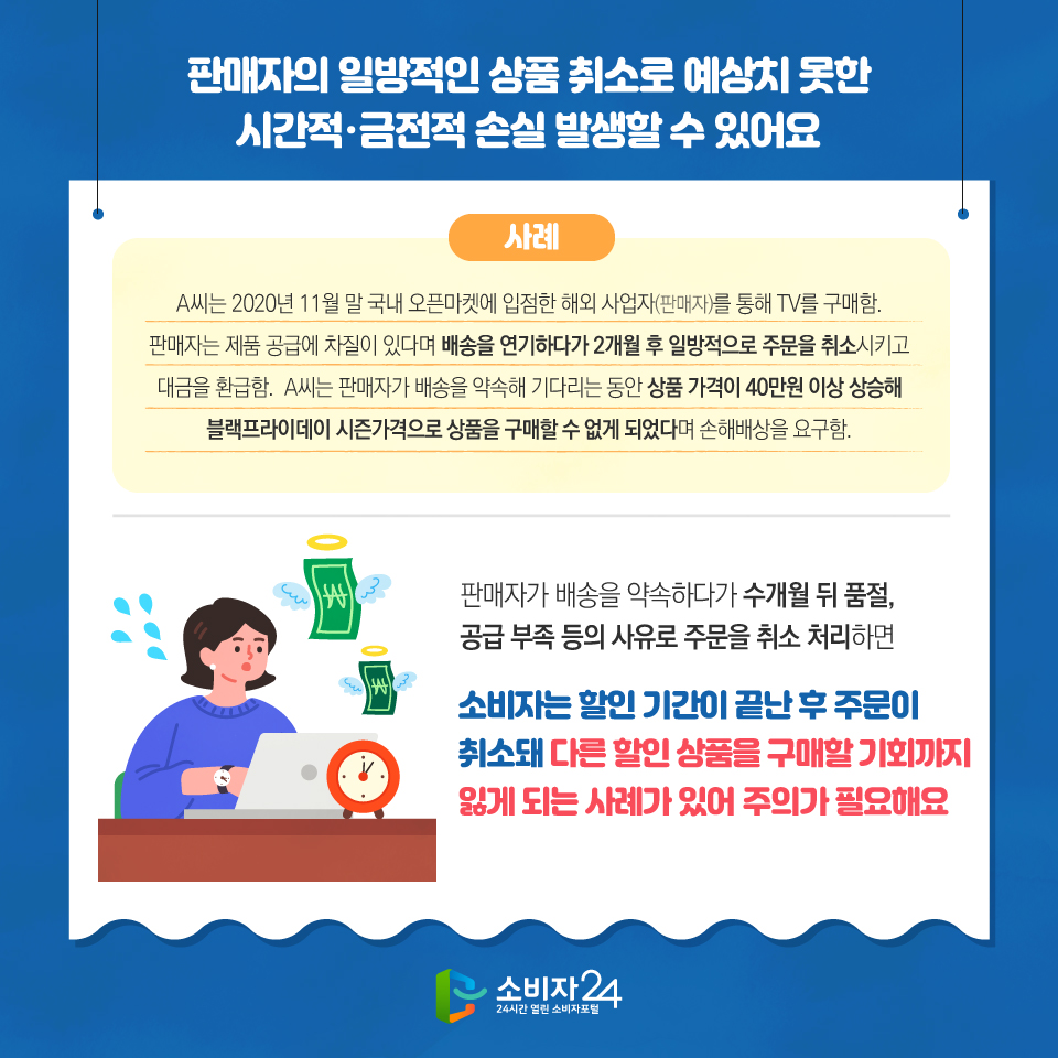 판매자의 일방적인 상품 취소로 예상치 못한 시간적·금전적 손실 발생할 수 있어요 사례 A씨는 2020년 11월 말 국내 오픈마켓에 입점한 해외 사업자(판매자)를 통해 TV를 구매함. 판매자는 제품 공급에 차질이 있다며 배송을 연기하다가 2개월 후 일방적으로 주문을 취소시키고 대금을 환급함. A씨는 판매자가 배송을 약속해 기다리는 동안 상품 가격이 40만원 이상 상승해 블랙프라이데이 시즌가격으로 상품을 구매할 수 없게 되었다며 손해배상을 요구함. 판매자가 배송을 약속하다가 수개월 뒤 품절, 공급 부족 등의 사유로 주문을 취소 처리하면 소비자는 할인 기간이 끝난 후 주문이 취소돼 다른 할인 상품을 구매할 기회까지 잃게 되는 사례가 있어 주의가 필요해요