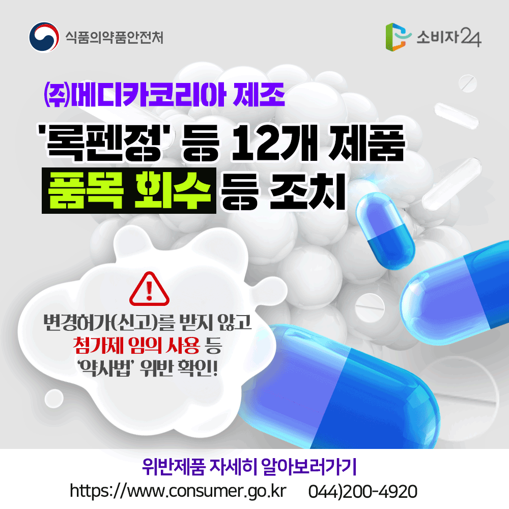 식품의약품안전처 (주)메디카코리아 제조 록펜정 등 12개 제품 품목 회수 등 조치 변경허가(신고)를 받지 않고 첨가제 임의 사용 등 약사법 위반 확인 위반제품 자세히 알아보러가기 www.consumer.go.kr 044-200-4920