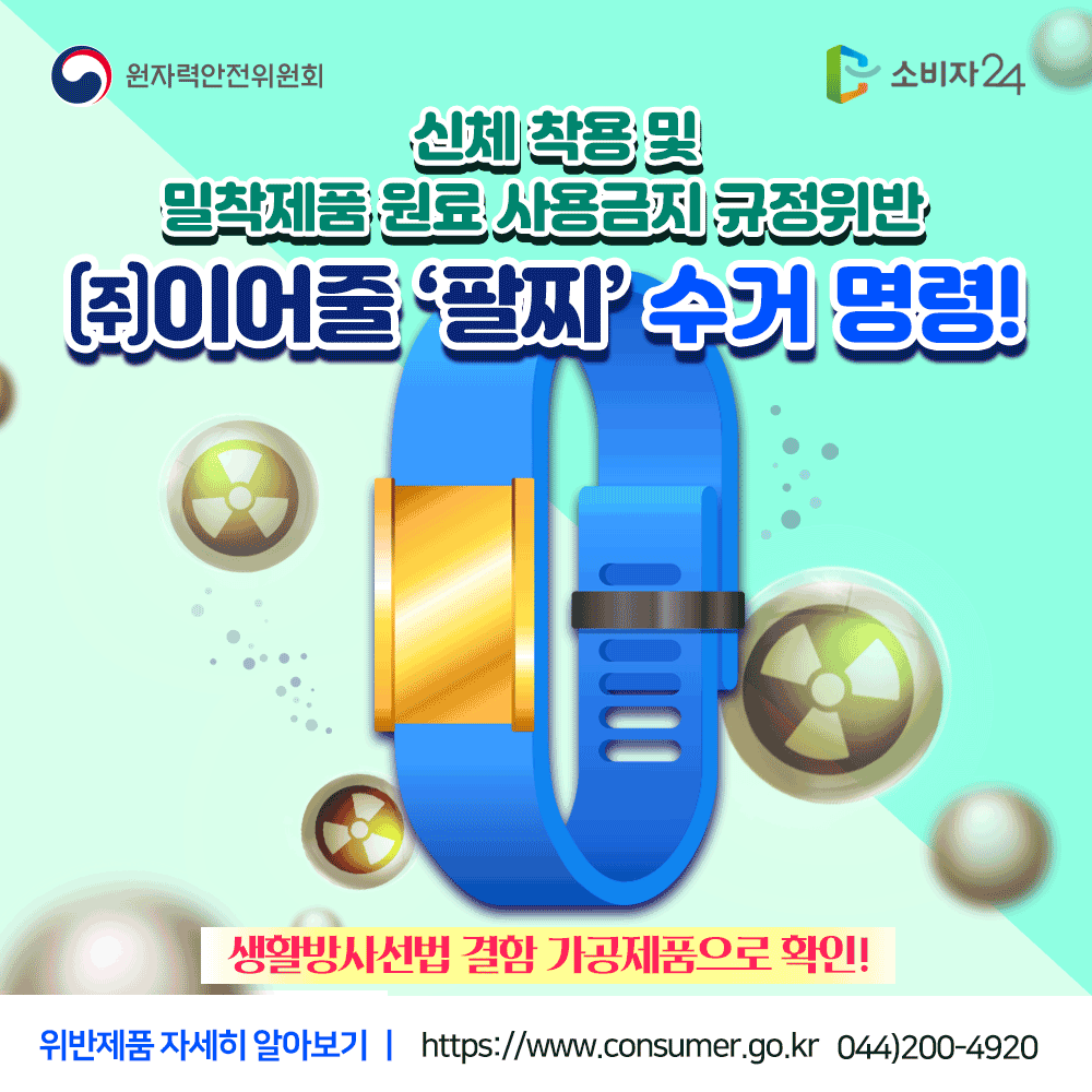 원자력안전위원회 신체착용 및 밀착제품 원료 사용금지 규정위반 (주)이어줄 팔찌 수거명령 생활방사선법 결함 가공제품으로 확인! 위반제품 자세히 알아보기 www.consumer.go.kr 044-200-4920