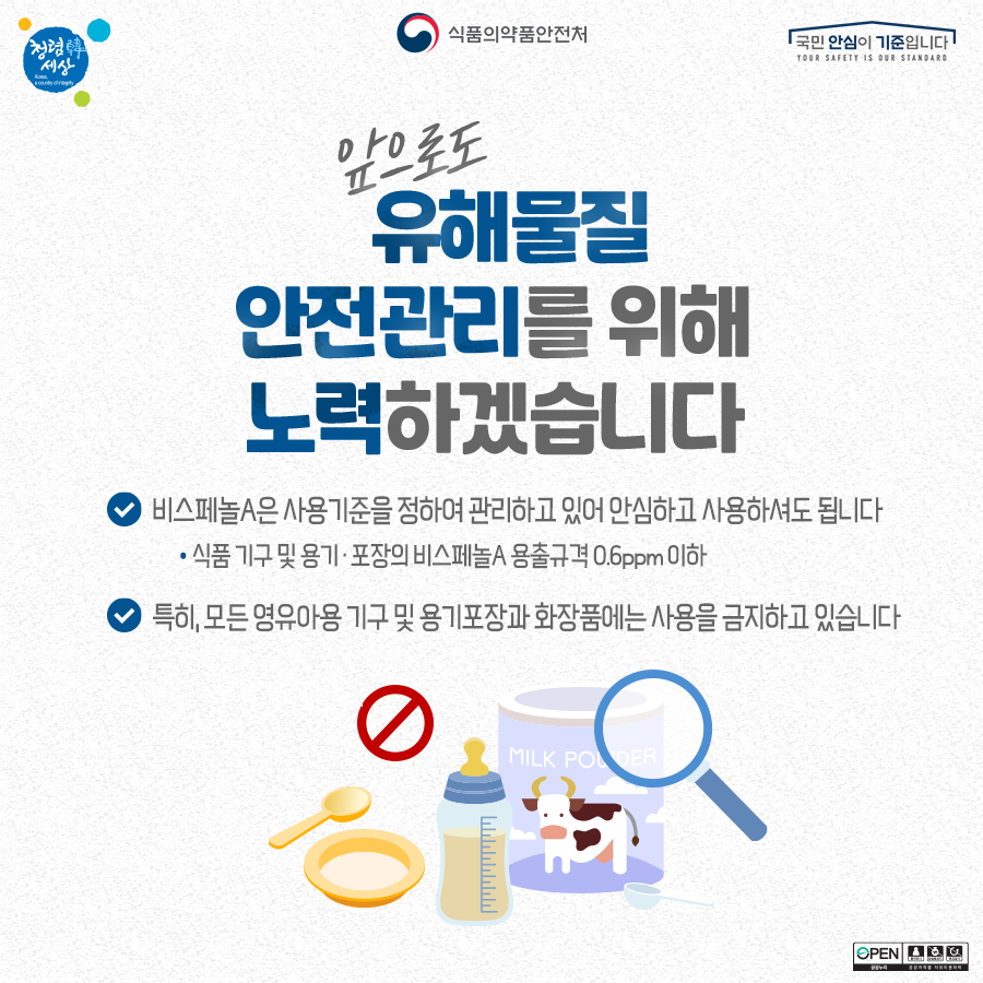 식품의약품안전처 앞으로도 유해물질 안전관리를 위해 노력하겠습니다. 비스페놀A는 사용기준을 정하여 관리하고 있어 안심하고 사용하셔도 됩니다. 식품 기구 및 용기 포장의 비스페놀A 용출규격 0.6ppm 이해 특히 모든 영유아용 기구 및 용기포장과 화장품에는 사용을 금지하고 있습니다. 