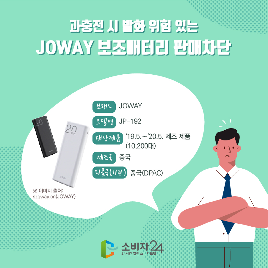 과충전 시 발화 위험 있는 JOWAY 보조배터리 판매차단 브랜드 JOWAY 모델명 JP-192 대상제품 '19.5.~20.5. 제조 제품 (10,200대) 제조국 중국 리콜국(기관) 중국(DPAC) ※ 이미지 출처: szqway.cn(JOWAY)