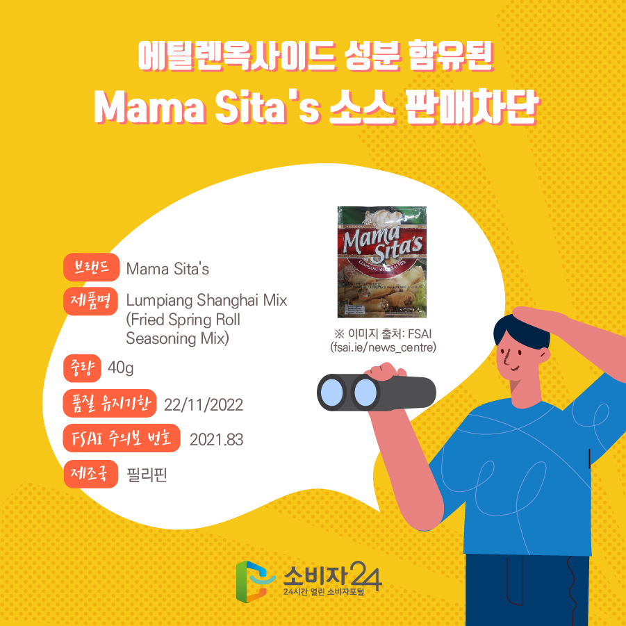에틸렌옥사이드 성분 함유된 Mama Sita's 소스 판매차단 브랜드 Mama Sita's 제품명 Lumpiang Shanghai Mix (Fried Spring Roll Seasoning Mix) 중량 40g 품질 유지기한 22/11/2022 FSAI 주의보 번호 2021.83 제조국 필리핀 ※ 이미지 출처: FSAI(fsai.ie/news_centre) 