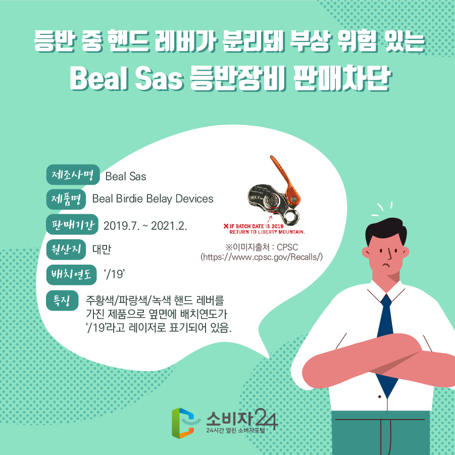 등반 중 핸드 레버가 분리돼 부상 위험 있는Beal Sas 등반장비 판매차단 제조사명 Beal Sas 제품명 Beal Birdie Belay Devices 판매기간 2019.7. ~ 2021.2. 원산지 대만 배치연도 ‘/19’ 특징 주황색/파랑색/녹색 핸드 레버를 가진 제품으로 옆면에 배치연도가 ‘/19’라고 레이저로 표기되어 있음. ※이미지출처 : CPSC(https://www.cpsc.gov/Recalls/)