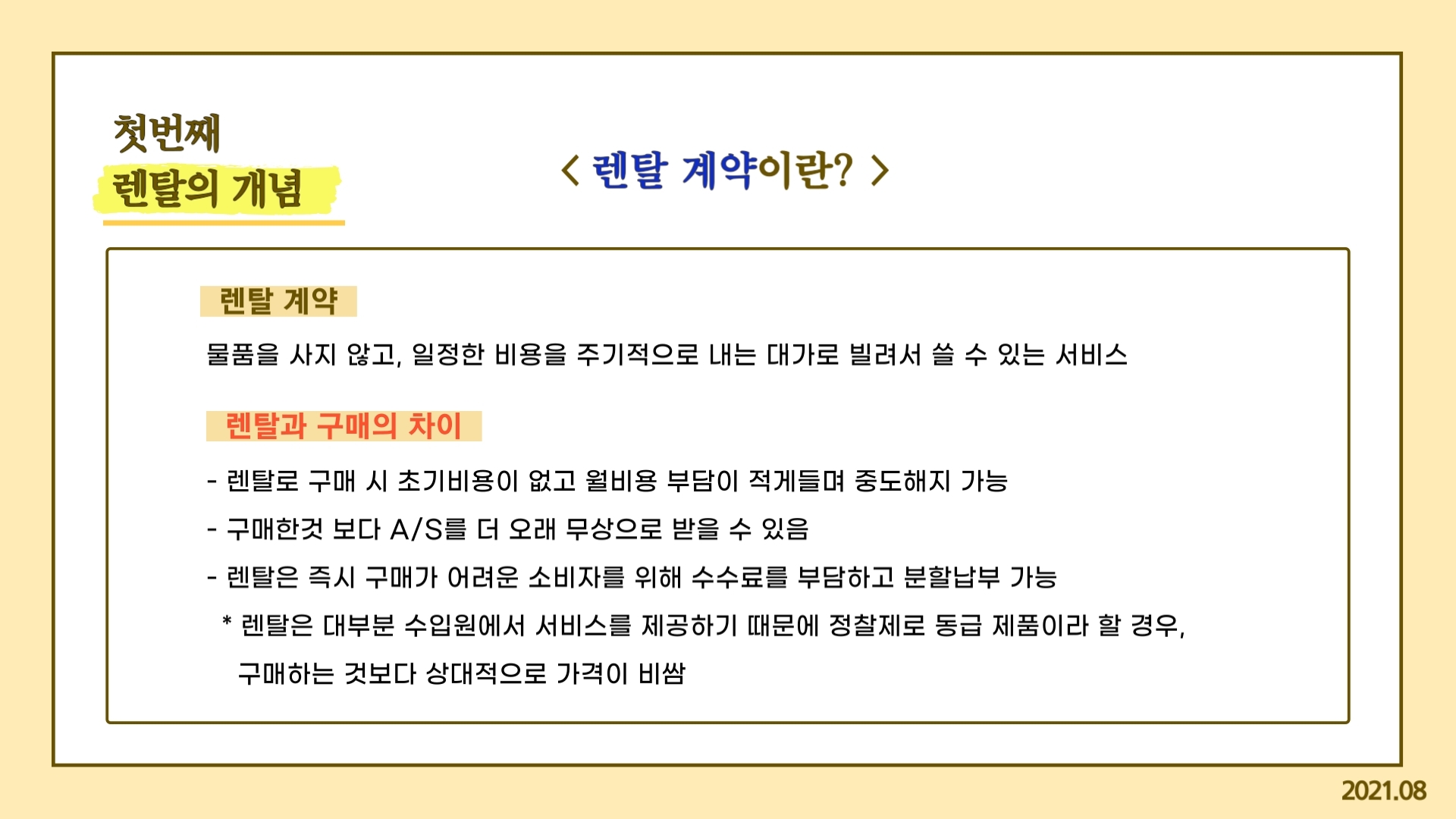 첫번째 렌탈의 개념 렌탈 계약이란? 렌탈계약 물풀을 사지 않고, 일정한 비용을 주기적으로 내는 대가로 빌려서 쓸 수 있는 서비스 렌탈과 구매의 차이 렌탈로 구매 시 초기비용이 없고 월비용 부담이 적게 들며 중도해지 가능 구매한것 보다 A/S를 더 오래 무상으로 받을 수 있음 렌탈은 즉시 구매가 어려운 소비자를 위해 수수료를 부담하고 분할납부 가능 렌탈은 대부분 수입원에서 서비스를 제공하기 때문에 정찰제로 동급 제품이라 할 경우, 구매하는 것보다 상대적으로 가격이 비쌈