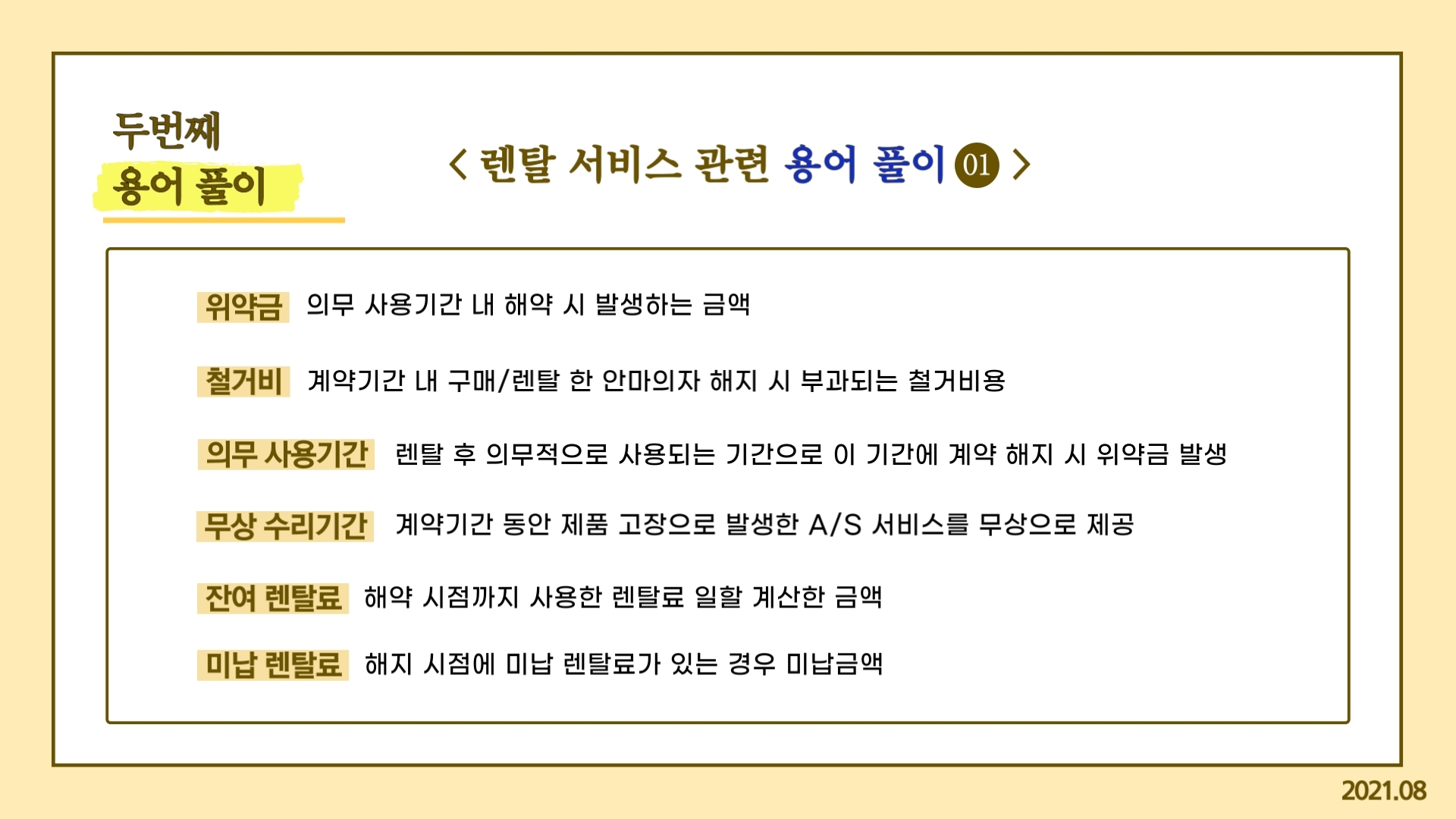 두번째 용어 풀이 렌탈서비스 관련 용어풀이① 위약금: 의무 사용기간 내 해약 시 발생하는 금액 철거비: 계약기간 내 구매/렌탈 한 안마의자 해지 시 부과되는 철거비용 의무 사용기간: 렌탈 후 의무적으로 사용되는 기간으로 이 기간에 계약 해지 시 위약금 발생 무상 수리기간: 계약기간 동안 제품 고장으로 발생한 A/S 서비스를 무상으로 제공 잔여 렌탈료: 해약 시점까지 사용한 렌탈료 일할 계산한 금액 미납 렌탈료: 해지 시점에 미납 렌탈료가 있는 경우 미납금액