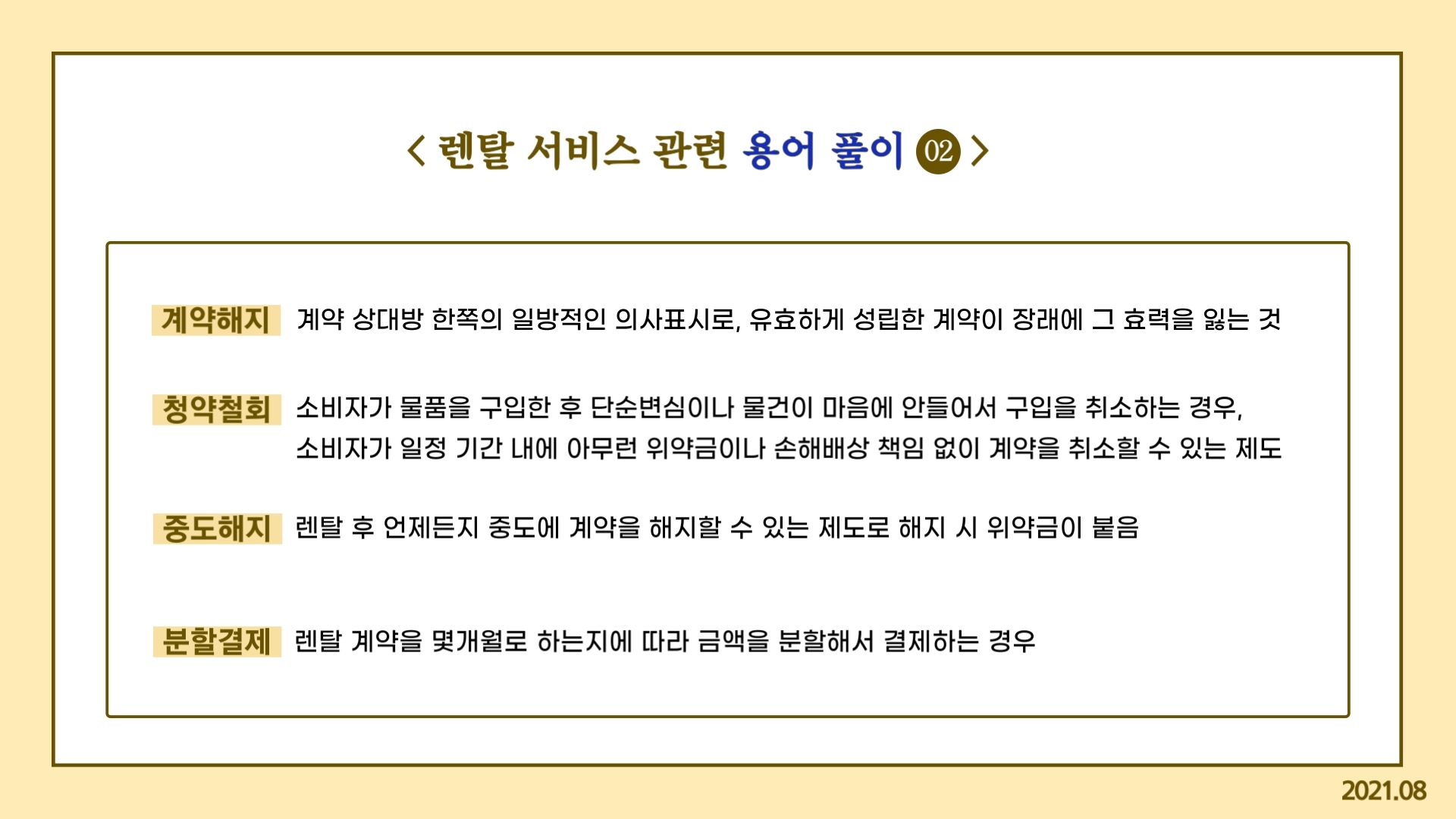 렌탈 서비스 관련 용어풀이② 계약해지: 계약 상대방 한쪽의 일방적인 의사표시로, 유효하게 성립한 계약이 장래에 그 효력을 잃는 것 청약철회: 소비자가 물품을 구입한 후 단순변심이나 물건이 마음에 안들어서 구입을 취소하는 경우, 소비자가 일정 기간 내에 아무런 위약금이나 손해배상 책임 없이 계약을 취소할 수 있는 제도 중도해지: 렌탈 후 언제든지 중도에 계약을 해지할 수 있는 제도로 해지 시 위약금이 붙음 분할결제: 렌탈 계약을 몇개월로 하는지에 따라 금액을 분할해서 결제하는 경우