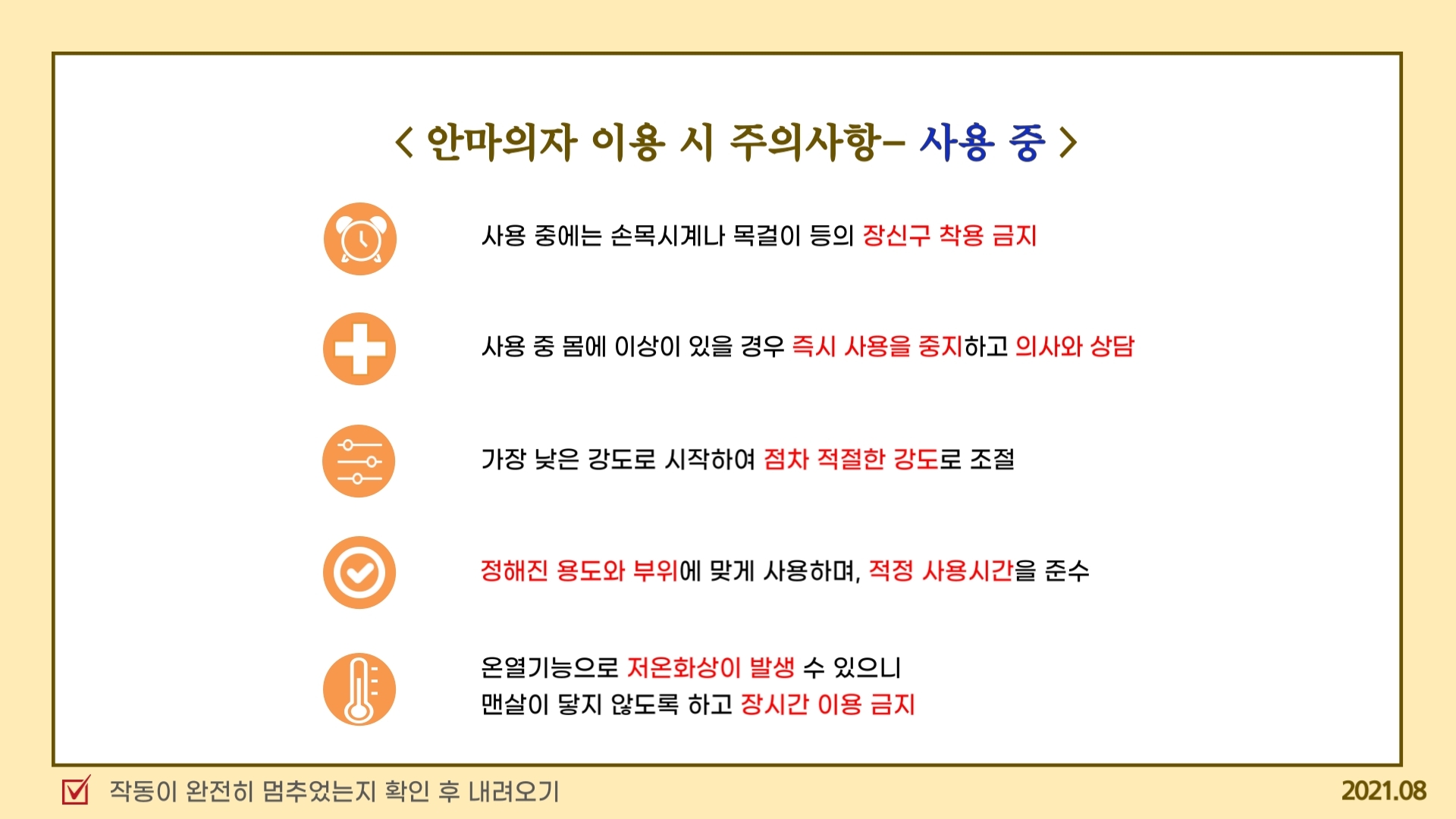 안마의자 이용 시 주의사항- 사용 중  사용 중에는 손목시계나 목걸이 등의 장신구 착용 금지 사용 중 몸에 이상이 있을 경우 즉시 사용을 중지하고 의사와 상담 가장 낮은 강도로 시작하여 점차 적절한 강도로 조절 정해진 용도와 부위에 맞게 사용하며, 적정 사용시간을 준수 온열기능으로 저온화상이 발생 수 있으니  맨살이 닿지 않도록 하고 장시간 이용 금지 작동이 완전히 멈추었는지 확인 후 내려오기