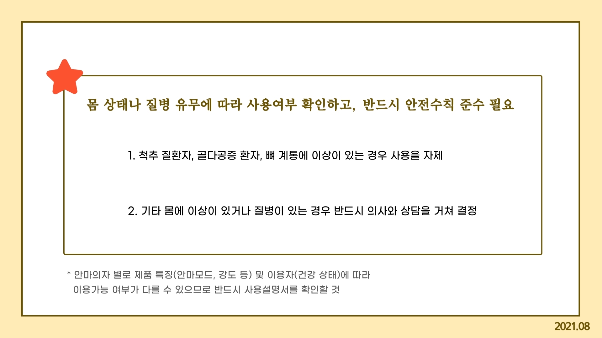 몸 상태나 질병 유무에 따라 사용여부 확인하고, 반드시 안전수칙 준수 필요 1. 척추 질환자, 골다공증 환자, 뼈 계통에 이상이 있는 경우 사용을 자제 2. 기타 몸에 이상이 있거나 질병이 있는 경우 반드시 의사와 상담을 거쳐 결정 * 안마의자 별로 제품 특징(안마모드, 강도 등) 및 이용자(건강 상태)에 따라    이용가능 여부가 다를 수 있으므로 반드시 사용설명서를 확인할 것 