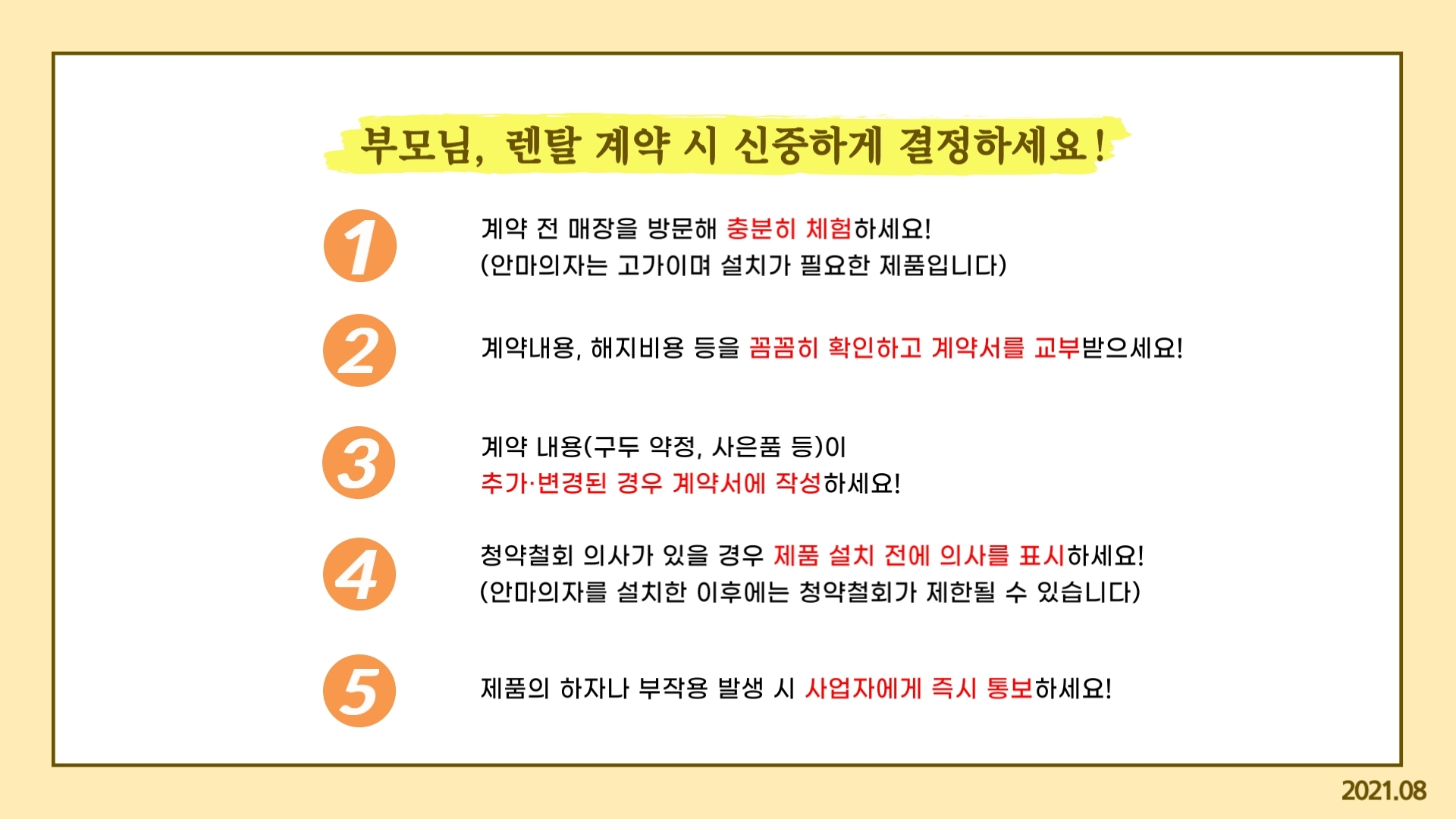 부모님, 렌탈 계약 시 신중하게 결정하세요! 계약 전 매장을 방문해 충분히 체험하세요(안마의자는 고가이며 설치가 필요한 제품입니다.) 계약내용, 해지비용 등을 꼼꼼히 확인하고 계약서를 교부받으세요! 계약 내용(구두약정, 사은품 등)이 추가 변경된 경우 계약서에 작성하세요 ! 청약철회 의사가 있을 경우 제품 설치 전에 의사를 표시하세요 (안마의자를 설치한 이후에는 청약철회가 제한될 수 있습니다.) 제품의 하자나 부작용 발생 시 사업자에게 즉시 통보하세요! 