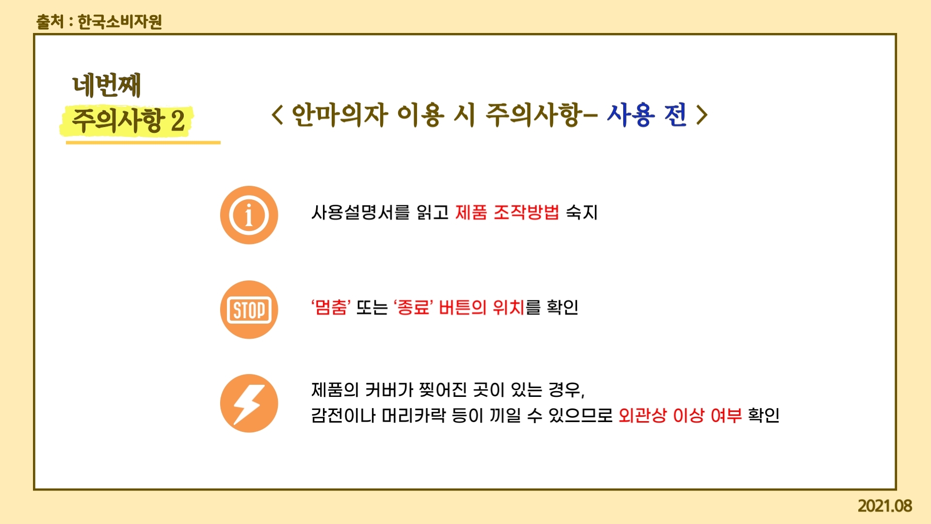 네번째 주의사항2 안마의자 이용 시 주의사항- 사용 전  사용설명서를 읽고 제품 조작방법 숙지 ‘멈춤’ 또는 ‘종료’ 버튼의 위치를 확인  제품의 커버가 찢어진 곳이 있는 경우,  감전이나 머리카락 등이 끼일 수 있으므로 외관상 이상 여부 확인