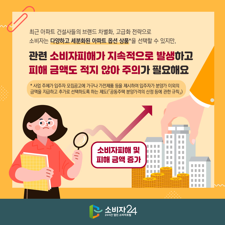 최근 아파트 건설사들의 브랜드 차별화, 고급화 전략으로 소비자는 다양하고 세분화된 아파트 옵션 상품*을 선택할 수 있지만, 관련 소비자피해가 지속적으로 발생하고 피해 금액도 적지 않아 주의가 필요해요 * 사업 주체가 입주자 모집공고에 가구나 가전제품 등을 제시하여 입주자가 분양가 이외의 금액을 지급하고 추가로 선택하도록 하는 제도(「공동주택 분양가격의 산정 등에 관한 규칙」) 