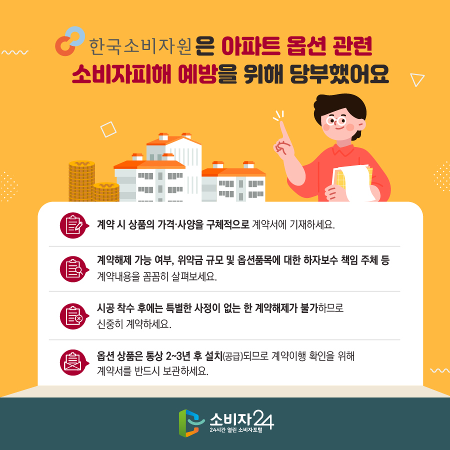 한국소비자원은 아파트 옵션 관련 소비자피해 예방을 위해 당부했어요 - 계약 시 상품의 가격·사양을 구체적으로 계약서에 기재하세요. - 계약해제 가능 여부, 위약금 규모 및 옵션품목에 대한 하자보수 책임 주체 등 계약내용을 꼼꼼히 살펴보세요. - 시공 착수 후에는 특별한 사정이 없는 한 계약해제가 불가하므로 신중히 계약하세요. - 옵션 상품은 통상 2~3년 후 설치(공급)되므로 계약이행 확인을 위해 계약서를 반드시 보관하세요.